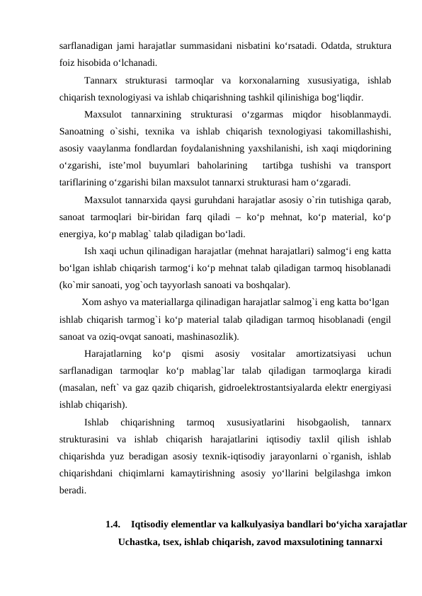 sarflanadigan jami harajatlar summasidani nisbatini ko‘rsatadi. Odatda, struktura
foiz hisobida o‘lchanadi.
Tannarx  strukturasi  tarmoqlar  va  korxonalarning  xususiyatiga,  ishlab
chiqarish texnologiyasi va ishlab chiqarishning tashkil qilinishiga bog‘liqdir.
Maxsulot  tannarxining  strukturasi  o‘zgarmas  miqdor  hisoblanmaydi.
Sanoatning  o`sishi,  texnika  va  ishlab  chiqarish  texnologiyasi  takomillashishi,
asosiy vaaylanma fondlardan foydalanishning yaxshilanishi, ish xaqi miqdorining
o‘zgarishi,  iste’mol  buyumlari  baholarining   tartibga  tushishi  va  transport
tariflarining o‘zgarishi bilan maxsulot tannarxi strukturasi ham o‘zgaradi.
Maxsulot tannarxida qaysi guruhdani harajatlar asosiy o`rin tutishiga qarab,
sanoat  tarmoqlari  bir-biridan  farq  qiladi  –  ko‘p  mehnat,  ko‘p  material,  ko‘p
energiya, ko‘p mablag` talab qiladigan bo‘ladi. 
Ish xaqi uchun qilinadigan harajatlar (mehnat harajatlari) salmog‘i eng katta
bo‘lgan ishlab chiqarish tarmog‘i ko‘p mehnat talab qiladigan tarmoq hisoblanadi
(ko`mir sanoati, yog`och tayyorlash sanoati va boshqalar).
     Xom ashyo va materiallarga qilinadigan harajatlar salmog`i eng katta bo‘lgan
ishlab chiqarish tarmog`i ko‘p material talab qiladigan tarmoq hisoblanadi (engil
sanoat va oziq-ovqat sanoati, mashinasozlik).
Harajatlarning  ko‘p  qismi
 asosiy  vositalar
 amortizatsiyasi  uchun
sarflanadigan  tarmoqlar  ko‘p  mablag`lar  talab  qiladigan  tarmoqlarga kiradi
(masalan, neft` va gaz qazib chiqarish, gidroelektrostantsiyalarda elektr energiyasi
ishlab chiqarish).
Ishlab  chiqarishning  tarmoq  xususiyatlarini  hisobgaolish,  tannarx
strukturasini  va  ishlab  chiqarish  harajatlarini  iqtisodiy  taxlil  qilish  ishlab
chiqarishda yuz beradigan asosiy texnik-iqtisodiy jarayonlarni o`rganish, ishlab
chiqarishdani  chiqimlarni  kamaytirishning  asosiy  yo‘llarini  belgilashga  imkon
beradi.     
1.4.
Iqtisodiy elementlar va kalkulyasiya bandlari bo‘yicha xarajatlar
Uchastka, tsex, ishlab chiqarish, zavod maxsulotining tannarxi
