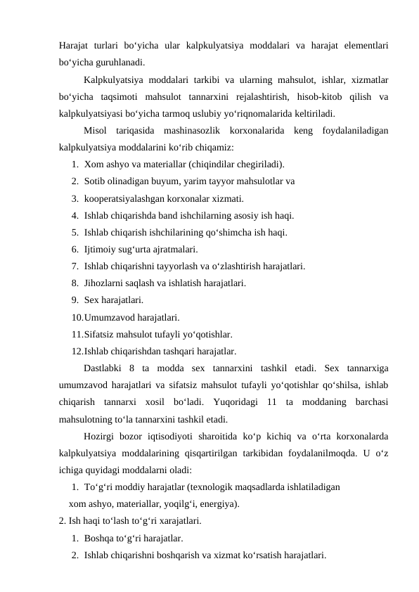 Harajat  turlari  bo‘yicha  ular  kalpkulyatsiya  moddalari  va  harajat  elementlari
bo‘yicha guruhlanadi.
Kalpkulyatsiya moddalari tarkibi va ularning mahsulot, ishlar, xizmatlar
bo‘yicha  taqsimoti  mahsulot  tannarxini  rejalashtirish,  hisob-kitob  qilish  va
kalpkulyatsiyasi bo‘yicha tarmoq uslubiy yo‘riqnomalarida keltiriladi.
Misol  tariqasida  mashinasozlik  korxonalarida  keng  foydalaniladigan
kalpkulyatsiya moddalarini ko‘rib chiqamiz:
1. Xom ashyo va materiallar (chiqindilar chegiriladi).
2. Sotib olinadigan buyum, yarim tayyor mahsulotlar va 
3. kooperatsiyalashgan korxonalar xizmati.
4. Ishlab chiqarishda band ishchilarning asosiy ish haqi.
5. Ishlab chiqarish ishchilarining qo‘shimcha ish haqi.
6. Ijtimoiy sug‘urta ajratmalari.
7. Ishlab chiqarishni tayyorlash va o‘zlashtirish harajatlari.
8. Jihozlarni saqlash va ishlatish harajatlari.
9. Sex harajatlari.
10.Umumzavod harajatlari.
11.Sifatsiz mahsulot tufayli yo‘qotishlar.
12.Ishlab chiqarishdan tashqari harajatlar.
Dastlabki  8  ta  modda  sex  tannarxini tashkil  etadi.  Sex  tannarxiga
umumzavod harajatlari va sifatsiz mahsulot tufayli yo‘qotishlar qo‘shilsa, ishlab
chiqarish  tannarxi  xosil  bo‘ladi.  Yuqoridagi  11  ta  moddaning  barchasi
mahsulotning to‘la tannarxini tashkil etadi.
Hozirgi  bozor  iqtisodiyoti  sharoitida  ko‘p  kichiq  va  o‘rta  korxonalarda
kalpkulyatsiya  moddalarining  qisqartirilgan  tarkibidan  foydalanilmoqda.  U  o‘z
ichiga quyidagi moddalarni oladi:
1. To‘g‘ri moddiy harajatlar (texnologik maqsadlarda ishlatiladigan 
    xom ashyo, materiallar, yoqilg‘i, energiya).
2. Ish haqi to‘lash to‘g‘ri xarajatlari.
1. Boshqa to‘g‘ri harajatlar.
2. Ishlab chiqarishni boshqarish va xizmat ko‘rsatish harajatlari.
