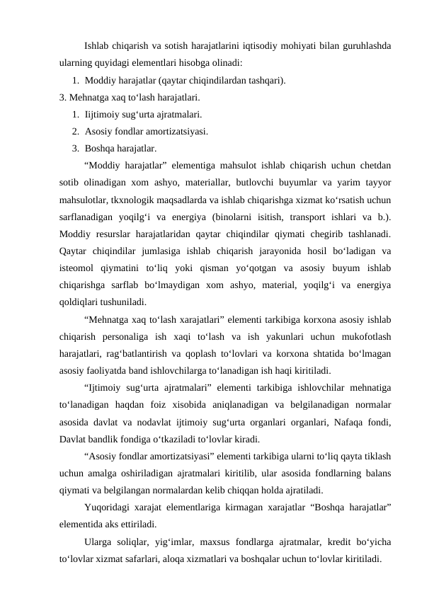 Ishlab chiqarish va sotish harajatlarini iqtisodiy mohiyati bilan guruhlashda
ularning quyidagi elementlari hisobga olinadi:
1. Moddiy harajatlar (qaytar chiqindilardan tashqari).
3. Mehnatga xaq to‘lash harajatlari.
1. Iijtimoiy sug‘urta ajratmalari.
2. Asosiy fondlar amortizatsiyasi.
3. Boshqa harajatlar.
“Moddiy harajatlar” elementiga mahsulot ishlab chiqarish uchun chetdan
sotib olinadigan xom  ashyo,  materiallar, butlovchi  buyumlar  va yarim  tayyor
mahsulotlar, tkxnologik maqsadlarda va ishlab chiqarishga xizmat ko‘rsatish uchun
sarflanadigan  yoqilg‘i  va  energiya  (binolarni  isitish,  transport  ishlari  va  b.).
Moddiy  resurslar  harajatlaridan qaytar  chiqindilar  qiymati  chegirib tashlanadi.
Qaytar  chiqindilar  jumlasiga  ishlab  chiqarish  jarayonida  hosil  bo‘ladigan  va
isteomol  qiymatini  to‘liq  yoki  qisman  yo‘qotgan  va  asosiy  buyum  ishlab
chiqarishga  sarflab  bo‘lmaydigan  xom  ashyo,  material,  yoqilg‘i  va  energiya
qoldiqlari tushuniladi.
“Mehnatga xaq to‘lash xarajatlari” elementi tarkibiga korxona asosiy ishlab
chiqarish  personaliga  ish  xaqi  to‘lash  va  ish  yakunlari  uchun  mukofotlash
harajatlari, rag‘batlantirish va qoplash to‘lovlari va korxona shtatida bo‘lmagan
asosiy faoliyatda band ishlovchilarga to‘lanadigan ish haqi kiritiladi.
“Ijtimoiy  sug‘urta  ajratmalari”  elementi  tarkibiga  ishlovchilar  mehnatiga
to‘lanadigan  haqdan  foiz  xisobida  aniqlanadigan  va  belgilanadigan  normalar
asosida davlat va nodavlat ijtimoiy sug‘urta organlari organlari, Nafaqa fondi,
Davlat bandlik fondiga o‘tkaziladi to‘lovlar kiradi.
“Asosiy fondlar amortizatsiyasi” elementi tarkibiga ularni to‘liq qayta tiklash
uchun amalga oshiriladigan ajratmalari kiritilib, ular asosida fondlarning balans
qiymati va belgilangan normalardan kelib chiqqan holda ajratiladi.
Yuqoridagi xarajat elementlariga kirmagan xarajatlar “Boshqa harajatlar”
elementida aks ettiriladi.
Ularga  soliqlar,  yig‘imlar,  maxsus  fondlarga  ajratmalar,  kredit  bo‘yicha
to‘lovlar xizmat safarlari, aloqa xizmatlari va boshqalar uchun to‘lovlar kiritiladi.
