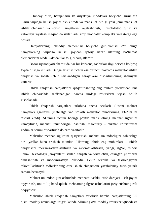 SHunday  qilib,  harajatlarni  kalkulyatsiya  moddalari  bo‘yicha  guruhlash
ularni vujudga kelish joyini aks etiradi va mahsulot birligi yoki jami mahsulot
ishlab  chiqarish  va  sotish  harajatlarini  rejalashtirish,   hisob-kitob  qilish  va
kalokulyatsiyalash maqsadida ishlatiladi, ko‘p moddalar kompleks xarakterga ega
bo‘ladi.
Harajatlarning  iqtisodiy  elementlari  bo‘yicha  guruhlanishi  o‘z  ichiga
harajatlarning  vujudga  kelishi  joyidan  qatoiy  nazar  ularning  bo‘linmas
elementlarini oladi. Odatda ular to‘g‘ri harajatlardir.
Bozor iqtisodiyoti sharoitida har bir korxona, tadbirkor iloji boricha ko‘proq
foyda olishga intiladi. Bunga erishish uchun esa birinchi navbatda mahsulot ishlab
chiqarish  va  sotish  uchun  sarflanadigan  harajatlarni  qisqartirishning  ahamiyati
kattadir.
Ishlab chiqarish harajatlarini qisqartirishning eng muhim yo‘llaridan biri
ishlab  chiqarishda  sarflanadigan  barcha  turdagi  resurslarni  tejash  bo‘lib
xisoblanadi.
Ishlab  chiqarish  harajatlari  tarkibida  ancha  sezilarli  ulushni  mehnat
harajatlari  egallaydi  (mehnatga  xaq  to‘lash  mahsulot  tannarxining  13-20%  ni
tashkil  etadi).  SHuning  uchun  hozirgi  paytda  mahsulotning  mehnat  sig‘imini
kamaytirish,  mehnat  unumdorlgini  oshirish,  maomuriy  –  xizmat  ko‘rsatuvchi
xodimlar sonini qisqartirish dolzarb vazifadir.
Mahsulot mehnat sig‘imini qisqartirish, mehnat unumdorligini oshirishga
turli  yo‘llar  bilan  erishish  mumkin.  Ularning  ichida  eng  muhimlari  –  ishlab
chiqarishni  mexanizatsiyalashtirish  va  avtomatlashtirish,  yangi,  ilg‘or,  yuqori
unumli texnologik jarayonlarni ishlab chiqish va joriy etish, eskirgan jihozlarni
almashtirish  va  modernizatsiya  qilishdir.  Lekin  texnika  va  texnologiyani
takomillashtirish tadbirlarining o‘zi ishlab chiqarishni yaxshilamay turib yetarli
samara bermaydi.
Mehnat unumdorligini oshirishda mehnatni tashkil etish darajasi – ish joyini
tayyorlash, uni to‘liq band qilish, mehnatning ilg‘or uslublarini joriy etishning roli
beqiyosdir.
Mahsulot  ishlab  chiqarish  harajatlari  tarkibida  barcha  harajatlarning  3/5
qismi moddiy resurslarga to‘g‘ri keladi. SHuning o‘zi moddiy resurslar iqtisodi va
