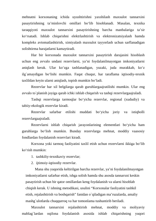 mehnatni  korxonaning  ichida  uyushtirishni  yaxshilash  maxsulot  tannarxini
pasaytirishning  ta’minlovchi  omillari  bo‘lib  hisoblanadi.  Masalan,  texnika
taraqqiyoti  maxsulot  tannarxini  pasaytirishning  barcha manbalariga ta’sir
ko‘rsatadi.  Ishlab  chiqarishni  elektrlashtirish  va  elektronizatsiyalash  hamda
kompleks avtomatlashtirish, ximiyalash maxsulot tayyorlash uchun sarflanadigan
solishtirma harajatlarni kamaytiradi.
Har  bir  korxonada  maxsulot  tannarxini  pasaytirish  darajasini  hisoblash
uchun eng avvalo undani rezervlarni, ya’ni foydalanilmayotgan imkoniyatlarni
aniqlash  kerak.  Ular  ko‘zga tashlanadigan,  yuzaki,  juda murakkab,  ko‘z
ilg`amaydigan  bo‘lishi  mumkin.  Faqat  chuqur,  har  taraflama iqtisodiy-texnik
taxlildan keyin ularni aniqlash, topish mumkin bo‘ladi.
Rezervlar har xil belgilarga qarab guruhlargaajratilishi mumkin. Ular eng
avvalo to`planish joyiga qarab ichki ishlab chiqarish va tashqi rezervlargaajraladi.
Tashqi  rezervlarga  tarmoqlar  bo‘yicha  rezervlar,  regional  (xududiy)  va
tabiiy-ekologik rezervlar kiradi.
Rezervlar  safarbar  etilishi  muddati  bo‘yicha  joriy  va  istiqbolli
rezervlargaajraladi.
Rezervlarni  ishlab  chiqarish  jarayonlarining  elementlari  bo‘yicha  ham
guruhlarga bo‘lish  mumkin.  Bunday  rezervlarga  mehnat,  moddiy  vaasosiy
fondlardan foydalanish rezervlari kiradi.
Korxona yoki tarmoq faoliyatini taxlil etish uchun rezervlarni ikkiga bo‘lib
ko‘rish mumkin:
1. tashkiliy-texnikaviy rezervlar;
2. ijtimoiy-iqtisodiy rezervlar.
Mana shu yuqorida keltirilgan barcha rezervlar, ya’ni foydalanilmayotgan 
imkoniyatlarni safarbar etish, ishga solish hamda shu asosda tannarxni keskin 
pasaytirish uchun bir qator omillardan keng foydalanish va ularni hisoblab 
chiqish kerak. U ishning metodikasi, usulini “Korxonalar faoliyatini tashkil 
etish, rejalashtirish va boshqarish” fanidan o`qiladigan ma’ruzalarda, amaliy 
mashg`ulotlarda chuqqurroq va har tomonlama tushuntirib beriladi.
Maxsulot  tannarxini  rejalashtirish  mehnat,  moddiy  va 
moliyaviy
mablag`lardan
 oqilona 
foydalanish
 asosida 
ishlab  chiqarishning  yuqori
