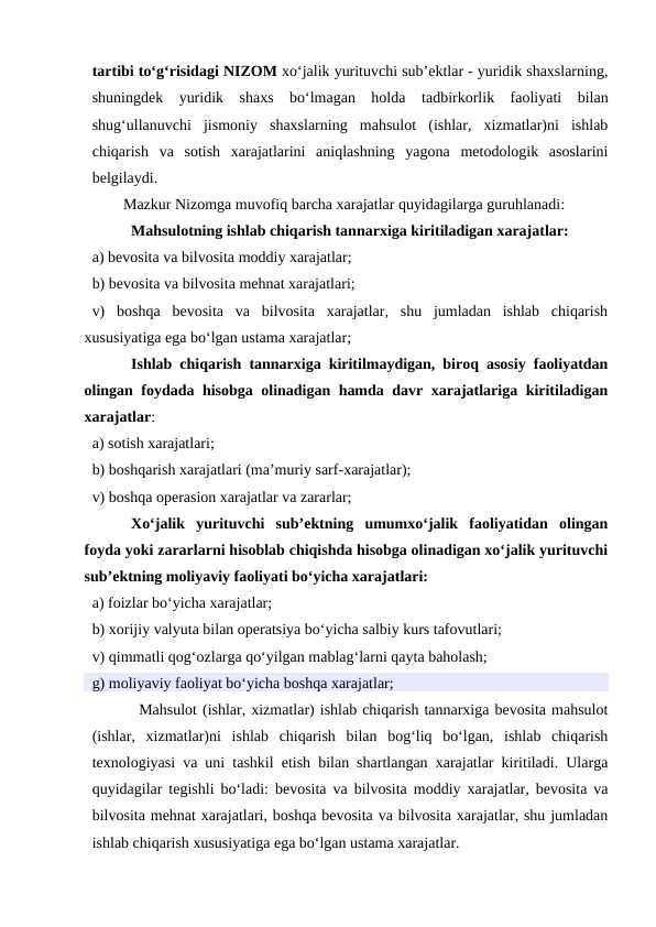 tartibi to‘g‘risidagi NIZOM xo‘jalik yurituvchi sub’ektlar - yuridik shaxslarning,
shuningdek  yuridik  shaxs  bo‘lmagan  holda tadbirkorlik  faoliyati  bilan
shug‘ullanuvchi  jismoniy  shaxslarning  mahsulot  (ishlar,  xizmatlar)ni  ishlab
chiqarish  va  sotish  xarajatlarini  aniqlashning  yagona  metodologik  asoslarini
belgilaydi.
Mazkur Nizomga muvofiq barcha xarajatlar quyidagilarga guruhlanadi:
Mahsulotning ishlab chiqarish tannarxiga kiritiladigan xarajatlar:
a) bevosita va bilvosita moddiy xarajatlar;
b) bevosita va bilvosita mehnat xarajatlari;
v)  boshqa  bevosita  va  bilvosita  xarajatlar,  shu  jumladan  ishlab  chiqarish
xususiyatiga ega bo‘lgan ustama xarajatlar;
Ishlab chiqarish tannarxiga kiritilmaydigan, biroq asosiy faoliyatdan
olingan foydada hisobga olinadigan hamda davr xarajatlariga kiritiladigan
xarajatlar:
a) sotish xarajatlari;
b) boshqarish xarajatlari (ma’muriy sarf-xarajatlar);
v) boshqa operasion xarajatlar va zararlar;
Xo‘jalik  yurituvchi  sub’ektning  umumxo‘jalik  faoliyatidan  olingan
foyda yoki zararlarni hisoblab chiqishda hisobga olinadigan xo‘jalik yurituvchi
sub’ektning moliyaviy faoliyati bo‘yicha xarajatlari:
a) foizlar bo‘yicha xarajatlar;
b) xorijiy valyuta bilan operatsiya bo‘yicha salbiy kurs tafovutlari;
v) qimmatli qog‘ozlarga qo‘yilgan mablag‘larni qayta baholash;
g) moliyaviy faoliyat bo‘yicha boshqa xarajatlar;
Mahsulot (ishlar, xizmatlar) ishlab chiqarish tannarxiga bevosita mahsulot
(ishlar,  xizmatlar)ni  ishlab  chiqarish  bilan  bog‘liq  bo‘lgan,  ishlab  chiqarish
texnologiyasi va uni tashkil etish bilan shartlangan xarajatlar kiritiladi. Ularga
quyidagilar tegishli bo‘ladi: bevosita va bilvosita moddiy xarajatlar, bevosita va
bilvosita mehnat xarajatlari, boshqa bevosita va bilvosita xarajatlar, shu jumladan
ishlab chiqarish xususiyatiga ega bo‘lgan ustama xarajatlar.
