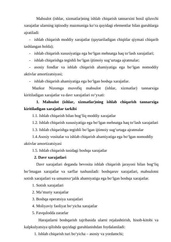 Mahsulot (ishlar, xizmatlar)ning ishlab chiqarish tannarxini hosil qiluvchi
xarajatlar ularning iqtisodiy mazmuniga ko‘ra quyidagi elementlar bilan guruhlarga
ajratiladi:
-
ishlab chiqarish moddiy xarajatlar (qaytariladigan chiqitlar qiymati chiqarib
tashlangan holda);
-
ishlab chiqarish xususiyatiga ega bo‘lgan mehnatga haq to‘lash xarajatlari;
-
ishlab chiqarishga tegishli bo‘lgan ijtimoiy sug‘urtaga ajratmalar;
-
asosiy  fondlar  va  ishlab  chiqarish  ahamiyatiga  ega  bo‘lgan  nomoddiy
aktivlar amortizatsiyasi;
-
ishlab chiqarish ahamiyatiga ega bo‘lgan boshqa xarajatlar.
Mazkur  Nizomga  muvofiq  mahsulot  (ishlar,  xizmatlar)  tannarxiga
kiritiladigan xarajatlar va davr xarajatlari ro‘yxati:
1.  Mahsulot  (ishlar,  xizmatlar)ning  ishlab  chiqarish  tannarxiga
kiritiladigan xarajatlar tarkibi
1.1. Ishlab chiqarish bilan bog‘liq moddiy xarajatlar
1.2. Ishlab chiqarish xususiyatiga ega bo‘lgan mehnatga haq to‘lash xarajatlari
1.3. Ishlab chiqarishga tegishli bo‘lgan ijtimoiy sug‘urtaga ajratmalar
1.4.Asosiy vositalar va ishlab chiqarish ahamiyatiga ega bo‘lgan nomoddiy 
aktivlar amortizatsiyasi
1.5. Ishlab chiqarish tusidagi boshqa xarajatlar
      2. Davr xarajatlari
Davr xarajatlari deganda bevosita ishlab chiqarish jarayoni bilan bog‘liq
bo‘lmagan  xarajatlar  va  sarflar  tushuniladi:  boshqaruv  xarajatlari,  mahsulotni
sotish xarajatlari va umumxo‘jalik ahamiyatiga ega bo‘lgan boshqa xarajatlar.
1. Sotish xarajatlari
2. Ma’muriy xarajatlar
3. Boshqa operatsiya xarajatlari
4. Moliyaviy faoliyat bo‘yicha xarajatlar
5. Favqulodda zararlar
       Harajatlarni boshqarish tajribasida ularni rejalashtirish, hisob-kitobi va
kalpkulyatsiya qilishda quyidagi guruhlanishdan foydalaniladi:
1. Ishlab chiqarish turi bo‘yicha – asosiy va yordamchi;
