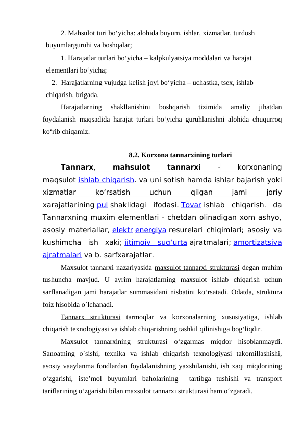 2. Mahsulot turi bo‘yicha: alohida buyum, ishlar, xizmatlar, turdosh 
  buyumlarguruhi va boshqalar;
1. Harajatlar turlari bo‘yicha – kalpkulyatsiya moddalari va harajat   
  elementlari bo‘yicha;
2. Harajatlarning vujudga kelish joyi bo‘yicha – uchastka, tsex, ishlab 
  chiqarish, brigada.
Harajatlarning  shakllanishini  boshqarish  tizimida  amaliy  jihatdan
foydalanish maqsadida harajat turlari bo‘yicha guruhlanishni alohida chuqurroq
ko‘rib chiqamiz.
8.2. Korxona tannarxining turlari
Tannarx,
 mahsulot 
tannarxi 
- 
korxonaning
maqsulot ishlab
 
    chiqarish
 
 . va uni sotish hamda ishlar bajarish yoki
xizmatlar 
ko‘rsatish 
uchun 
qilgan 
jami 
joriy
xarajatlarining pul shaklidagi ifodasi. Tovar ishlab  chiqarish.  da
Tannarxning muxim elementlari - chetdan olinadigan xom ashyo,
asosiy materiallar, elektr energiya resurelari chiqimlari; asosiy va
kushimcha  ish  xaki; ijtimoiy  sug‘urta ajratmalari; amortizatsiya
ajratmalari va b. sarfxarajatlar. 
Maxsulot tannarxi nazariyasida m  a  xsul
 
 o  t t
  a  nn
  a  rxi struktur
 
 a  si   degan muhim
tushuncha mavjud.  U  ayrim  harajatlarning  maxsulot  ishlab  chiqarish  uchun
sarflanadigan jami harajatlar summasidani nisbatini ko‘rsatadi. Odatda, struktura
foiz hisobida o`lchanadi.
Tannarx  strukturasi tarmoqlar  va  korxonalarning  xususiyatiga,  ishlab
chiqarish texnologiyasi va ishlab chiqarishning tashkil qilinishiga bog‘liqdir.
Maxsulot  tannarxining  strukturasi  o‘zgarmas  miqdor  hisoblanmaydi.
Sanoatning  o`sishi,  texnika  va  ishlab  chiqarish  texnologiyasi  takomillashishi,
asosiy vaaylanma fondlardan foydalanishning yaxshilanishi, ish xaqi miqdorining
o‘zgarishi,  iste’mol  buyumlari  baholarining   tartibga  tushishi  va  transport
tariflarining o‘zgarishi bilan maxsulot tannarxi strukturasi ham o‘zgaradi.
