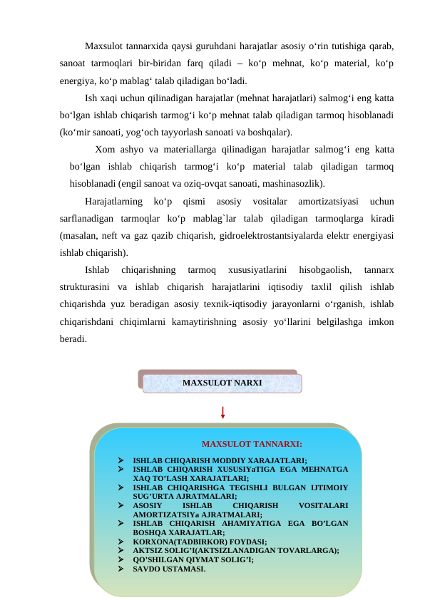 Maxsulot tannarxida qaysi guruhdani harajatlar asosiy o‘rin tutishiga qarab,
sanoat  tarmoqlari  bir-biridan  farq  qiladi  –  ko‘p  mehnat,  ko‘p  material,  ko‘p
energiya, ko‘p mablag‘ talab qiladigan bo‘ladi. 
Ish xaqi uchun qilinadigan harajatlar (mehnat harajatlari) salmog‘i eng katta
bo‘lgan ishlab chiqarish tarmog‘i ko‘p mehnat talab qiladigan tarmoq hisoblanadi
(ko‘mir sanoati, yog‘och tayyorlash sanoati va boshqalar).
Xom ashyo va materiallarga qilinadigan harajatlar salmog‘i eng katta
bo‘lgan  ishlab  chiqarish  tarmog‘i  ko‘p  material  talab  qiladigan  tarmoq
hisoblanadi (engil sanoat va oziq-ovqat sanoati, mashinasozlik).
Harajatlarning  ko‘p  qismi
 asosiy  vositalar
 amortizatsiyasi  uchun
sarflanadigan  tarmoqlar  ko‘p  mablag`lar  talab  qiladigan  tarmoqlarga kiradi
(masalan, neft va gaz qazib chiqarish, gidroelektrostantsiyalarda elektr energiyasi
ishlab chiqarish).
Ishlab  chiqarishning  tarmoq  xususiyatlarini  hisobgaolish,  tannarx
strukturasini  va  ishlab  chiqarish  harajatlarini  iqtisodiy  taxlil  qilish  ishlab
chiqarishda yuz beradigan asosiy texnik-iqtisodiy jarayonlarni o‘rganish, ishlab
chiqarishdani  chiqimlarni  kamaytirishning  asosiy  yo‘llarini  belgilashga  imkon
beradi.     
MAXSULOT NARXI
                                      MAXSULOT TANNARXI:

ISHLAB CHIQARISH MODDIY XARAJATLARI;

ISHLAB  CHIQARISH  XUSUSIYaTIGA  EGA MEHNATGA
XAQ TO’LASH XARAJATLARI;

ISHLAB  CHIQARISHGA  TEGISHLI  BULGAN  IJTIMOIY
SUG’URTA AJRATMALARI;

ASOSIY
 
ISHLAB
 
CHIQARISH
 
VOSITALARI
AMORTIZATSIYa AJRATMALARI;

ISHLAB  CHIQARISH  AHAMIYATIGA  EGA  BO’LGAN
BOSHQA XARAJATLAR;

KORXONA(TADBIRKOR) FOYDASI;

AKTSIZ SOLIG’I(AKTSIZLANADIGAN TOVARLARGA);

QO’SHILGAN QIYMAT SOLIG’I;

SAVDO USTAMASI.
