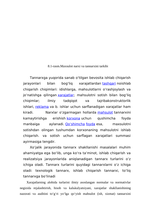                              
8.1-rasm.Maxsulot narxi va tannarxini tarkibi
Tannarxga yuqorida sanab o‘tilgan bevosita ishlab chiqarish
jarayonlari  bilan  bog‘liq  xarajatlardan tashqari noishlab
chiqarish chiqimlari: idishlarga, mahsulotlarni o‘rashjoylash va
jo‘natishga  qilingan xarajatlar;  mahsulotni  sotish  bilan  bog‘liq
chiqimlar;
 
ilmiy
 
tadqiqot
 
va
 
tajribakonstruktorlik
ishlari, reklama va b. ishlar uchun sarflanadigan xarajatlar ham
kiradi.       Narxlar o‘zgarmagan hollarda mahsulot tannarxini
kamaytirishga  erishish korxona uchun  qushimcha  foyda
manbaiga
 
aylanadi. Qo‘shimcha foyda esa, 
maxsulotni
sotishdan  olingan  tushumdan  korxonaning  mahsulotni  ishlab
chiqarish.  va  sotish  uchun  sarflagan  xarajatlari  summasi
ayirmasiga tengdir.
Xo‘jalik  jarayonida  tannarx  shakllanishi  masalalari  muhim
ahamiyatga ega bo‘lib, unga ko‘ra ta’minot, ishlab chiqarish va
realizatsiya  jarayonlarida  aniqlanadigan  tannarx  turlarini  o‘z
ichiga oladi. Tannarx turlarini quyidagi tannarxlarni o‘z ichiga
oladi:  texnologik  tannarx,  ishlab  chiqarish  tannarxi,  to‘liq
tannarxga bo‘linadi
Xarajatlarning alohida turlarini ilmiy asoslangan  normalar  va normativlar
negizida  rejalashtirish,  hisob  va  kalьkulyatsiyani,  xarajatlar  shakllanishining
nazorati  va  auditini  to‘g‘ri  yo‘lga  qo‘yish  mahsulot  (ish,  xizmat)  tannarxini
