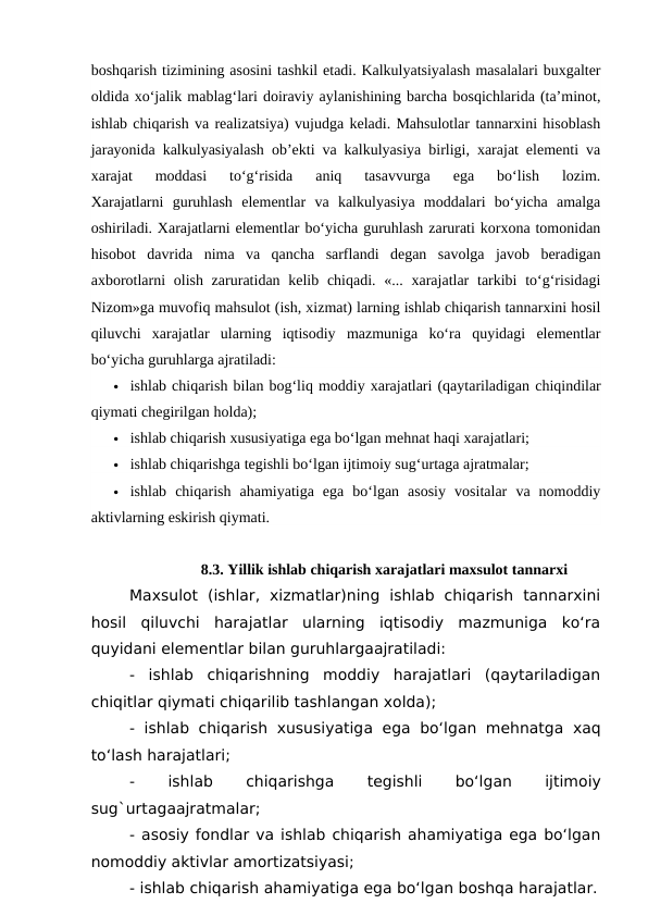 boshqarish tizimining asosini tashkil etadi. Kalkulyatsiyalash masalalari buxgalter
oldida xo‘jalik mablag‘lari doiraviy aylanishining barcha bosqichlarida (ta’minot,
ishlab chiqarish va realizatsiya) vujudga keladi. Mahsulotlar tannarxini hisoblash
jarayonida kalkulyasiyalash ob’ekti va kalkulyasiya birligi, xarajat elementi va
xarajat  moddasi  to‘g‘risida  aniq  tasavvurga  ega  bo‘lish  lozim.
Xarajatlarni  guruhlash  elementlar  va  kalkulyasiya  moddalari  bo‘yicha  amalga
oshiriladi. Xarajatlarni elementlar bo‘yicha guruhlash zarurati korxona tomonidan
hisobot  davrida  nima  va  qancha  sarflandi  degan  savolga  javob  beradigan
axborotlarni  olish zaruratidan kelib chiqadi. «... xarajatlar  tarkibi  to‘g‘risidagi
Nizom»ga muvofiq mahsulot (ish, xizmat) larning ishlab chiqarish tannarxini hosil
qiluvchi  xarajatlar  ularning  iqtisodiy  mazmuniga  ko‘ra  quyidagi  elementlar
bo‘yicha guruhlarga ajratiladi:
 ishlab chiqarish bilan bog‘liq moddiy xarajatlari (qaytariladigan chiqindilar
qiymati chegirilgan holda);
 ishlab chiqarish xususiyatiga ega bo‘lgan mehnat haqi xarajatlari;
 ishlab chiqarishga tegishli bo‘lgan ijtimoiy sug‘urtaga ajratmalar;
 ishlab  chiqarish  ahamiyatiga  ega  bo‘lgan  asosiy  vositalar  va  nomoddiy
aktivlarning eskirish qiymati.
8.3. Yillik ishlab chiqarish xarajatlari maxsulot tannarxi
Maxsulot  (ishlar,  xizmatlar)ning  ishlab  chiqarish  tannarxini
hosil  qiluvchi  harajatlar  ularning  iqtisodiy  mazmuniga  ko‘ra
quyidani elementlar bilan guruhlargaajratiladi:
-  ishlab  chiqarishning  moddiy  harajatlari  (qaytariladigan
chiqitlar qiymati chiqarilib tashlangan xolda);
- ishlab chiqarish xususiyatiga ega bo‘lgan mehnatga xaq
to‘lash harajatlari;
-
 
ishlab
 
chiqarishga 
tegishli
 
bo‘lgan
 
ijtimoiy
sug`urtagaajratmalar;
- asosiy fondlar va ishlab chiqarish ahamiyatiga ega bo‘lgan
nomoddiy aktivlar amortizatsiyasi;
- ishlab chiqarish ahamiyatiga ega bo‘lgan boshqa harajatlar.
