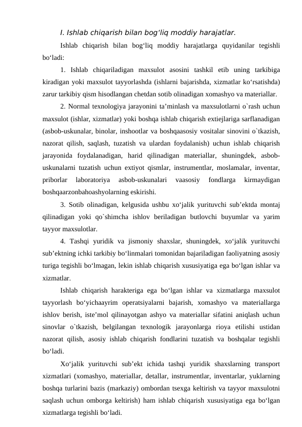 I. Ishlab chiqarish bilan bog‘liq moddiy harajatlar.
Ishlab  chiqarish  bilan  bog‘liq  moddiy  harajatlarga quyidanilar  tegishli
bo‘ladi:
1.  Ishlab  chiqariladigan  maxsulot  asosini  tashkil  etib  uning  tarkibiga
kiradigan yoki maxsulot tayyorlashda (ishlarni bajarishda, xizmatlar ko‘rsatishda)
zarur tarkibiy qism hisodlangan chetdan sotib olinadigan xomashyo va materiallar.
2. Normal texnologiya jarayonini ta’minlash va maxsulotlarni o`rash uchun
maxsulot (ishlar, xizmatlar) yoki boshqa ishlab chiqarish extiejlariga sarflanadigan
(asbob-uskunalar, binolar, inshootlar va boshqaasosiy vositalar sinovini o`tkazish,
nazorat qilish, saqlash, tuzatish va ulardan foydalanish) uchun ishlab chiqarish
jarayonida  foydalanadigan,  harid  qilinadigan  materiallar,  shuningdek,  asbob-
uskunalarni tuzatish uchun extiyot qismlar, instrumentlar, moslamalar, inventar,
priborlar  laboratoriya  asbob-uskunalari  vaasosiy  fondlarga  kirmaydigan
boshqaarzonbahoashyolarning eskirishi.
3. Sotib olinadigan, kelgusida ushbu xo‘jalik yurituvchi sub’ektda montaj
qilinadigan  yoki  qo`shimcha  ishlov  beriladigan  butlovchi  buyumlar  va  yarim
tayyor maxsulotlar.
4.  Tashqi  yuridik  va  jismoniy  shaxslar,  shuningdek,  xo‘jalik  yurituvchi
sub’ektning ichki tarkibiy bo‘linmalari tomonidan bajariladigan faoliyatning asosiy
turiga tegishli bo‘lmagan, lekin ishlab chiqarish xususiyatiga ega bo‘lgan ishlar va
xizmatlar.
Ishlab chiqarish harakteriga ega bo‘lgan ishlar  va xizmatlarga maxsulot
tayyorlash  bo‘yichaayrim  operatsiyalarni  bajarish,  xomashyo  va  materiallarga
ishlov berish, iste’mol qilinayotgan ashyo va materiallar sifatini aniqlash uchun
sinovlar  o`tkazish,  belgilangan  texnologik  jarayonlarga  rioya  etilishi  ustidan
nazorat qilish, asosiy ishlab chiqarish fondlarini tuzatish va boshqalar tegishli
bo‘ladi.
Xo‘jalik  yurituvchi  sub’ekt  ichida  tashqi  yuridik  shaxslarning  transport
xizmatlari (xomashyo, materiallar, detallar, instrumentlar, inventarlar, yuklarning
boshqa turlarini bazis (markaziy) ombordan tsexga keltirish va tayyor maxsulotni
saqlash uchun omborga keltirish) ham ishlab chiqarish xususiyatiga ega bo‘lgan
xizmatlarga tegishli bo‘ladi.
