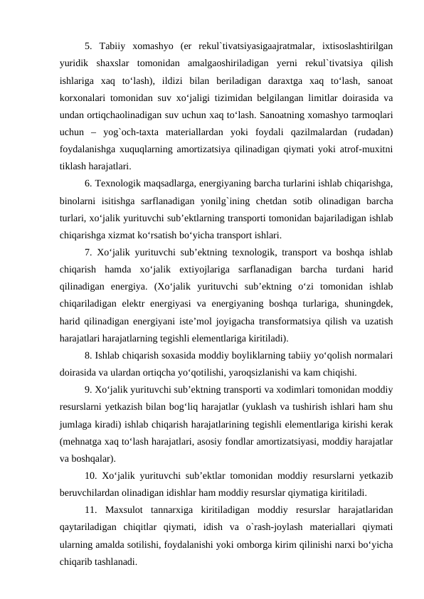 5.  Tabiiy  xomashyo  (er  rekul`tivatsiyasigaajratmalar,  ixtisoslashtirilgan
yuridik  shaxslar  tomonidan  amalgaoshiriladigan  yerni  rekul`tivatsiya  qilish
ishlariga  xaq  to‘lash),  ildizi  bilan  beriladigan  daraxtga  xaq  to‘lash,  sanoat
korxonalari tomonidan suv xo‘jaligi tizimidan belgilangan limitlar doirasida va
undan ortiqchaolinadigan suv uchun xaq to‘lash. Sanoatning xomashyo tarmoqlari
uchun  –  yog`och-taxta  materiallardan  yoki  foydali  qazilmalardan  (rudadan)
foydalanishga xuquqlarning amortizatsiya qilinadigan qiymati yoki atrof-muxitni
tiklash harajatlari.
6. Texnologik maqsadlarga, energiyaning barcha turlarini ishlab chiqarishga,
binolarni  isitishga  sarflanadigan  yonilg`ining  chetdan  sotib  olinadigan  barcha
turlari, xo‘jalik yurituvchi sub’ektlarning transporti tomonidan bajariladigan ishlab
chiqarishga xizmat ko‘rsatish bo‘yicha transport ishlari.
7. Xo‘jalik yurituvchi sub’ektning texnologik, transport va boshqa ishlab
chiqarish  hamda  xo‘jalik  extiyojlariga  sarflanadigan  barcha  turdani  harid
qilinadigan  energiya.  (Xo‘jalik  yurituvchi  sub’ektning  o‘zi  tomonidan  ishlab
chiqariladigan  elektr  energiyasi  va  energiyaning boshqa  turlariga, shuningdek,
harid qilinadigan energiyani iste’mol joyigacha transformatsiya qilish va uzatish
harajatlari harajatlarning tegishli elementlariga kiritiladi).
8. Ishlab chiqarish soxasida moddiy boyliklarning tabiiy yo‘qolish normalari
doirasida va ulardan ortiqcha yo‘qotilishi, yaroqsizlanishi va kam chiqishi.
9. Xo‘jalik yurituvchi sub’ektning transporti va xodimlari tomonidan moddiy
resurslarni yetkazish bilan bog‘liq harajatlar (yuklash va tushirish ishlari ham shu
jumlaga kiradi) ishlab chiqarish harajatlarining tegishli elementlariga kirishi kerak
(mehnatga xaq to‘lash harajatlari, asosiy fondlar amortizatsiyasi, moddiy harajatlar
va boshqalar).
10. Xo‘jalik yurituvchi sub’ektlar tomonidan moddiy resurslarni yetkazib
beruvchilardan olinadigan idishlar ham moddiy resurslar qiymatiga kiritiladi.
11.  Maxsulot  tannarxiga  kiritiladigan  moddiy  resurslar  harajatlaridan
qaytariladigan  chiqitlar  qiymati,  idish  va  o`rash-joylash  materiallari  qiymati
ularning amalda sotilishi, foydalanishi yoki omborga kirim qilinishi narxi bo‘yicha
chiqarib tashlanadi.
