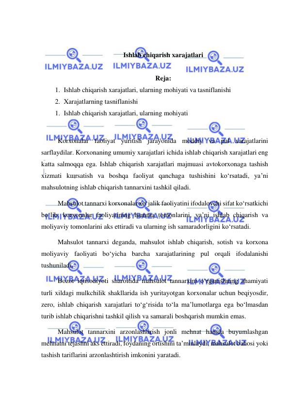  
 
 
 
Ishlab chiqarish xarajatlari 
 
Reja: 
1. Ishlab chiqarish xarajatlari, ularning mohiyati va tasniflanishi 
2. Xarajatlarning tasniflanishi 
1. Ishlab chiqarish xarajatlari, ularning mohiyati  
 
Korxonalar faoliyat yuritish jarayonida moddiy va pul xarajatlarini 
sarflaydilar. Korxonaning umumiy xarajatlari ichida ishlab chiqarish xarajatlari eng 
katta salmoqqa ega. Ishlab chiqarish xarajatlari majmuasi avtokorxonaga tashish 
xizmati kщrsatish va boshqa faoliyat qanchaga tushishini ko‘rsatadi, ya’ni 
mahsulotning ishlab chiqarish tannarxini tashkil qiladi. 
Mahsulot tannarxi korxonalar xo‘jalik faoliyatini ifodalovchi sifat ko‘rsatkichi 
bo‘lib, korxonalar faoliyatining hamma tomonlarini, ya’ni ishlab chiqarish va 
moliyaviy tomonlarini aks ettiradi va ularning ish samaradorligini ko‘rsatadi. 
Mahsulot tannarxi deganda, mahsulot ishlab chiqarish, sotish va korxona 
moliyaviy faoliyati bo‘yicha barcha xarajatlarining pul orqali ifodalanishi 
tushuniladi. 
Bozor iqtisodiyoti sharoitida mahsulot tannarxini o‘rganishning ahamiyati 
turli xildagi mulkchilik shakllarida ish yuritayotgan korxonalar uchun beqiyosdir, 
zero, ishlab chiqarish xarajatlari to‘g‘risida to‘la ma’lumotlarga ega bo‘lmasdan 
turib ishlab chiqarishni tashkil qilish va samarali boshqarish mumkin emas. 
Mahsulot tannarxini arzonlashtirish jonli mehnat hamda buyumlashgan 
mehnatni tejashni aks ettiradi, foydaning ortishini ta’minlaydi, mahsulot bahosi yoki 
tashish tariflarini arzonlashtirish imkonini yaratadi. 
