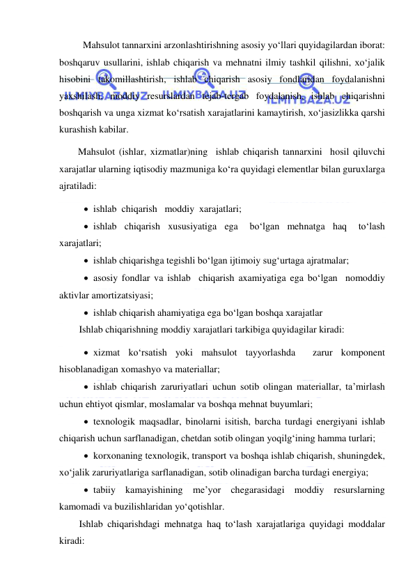  
 
Mahsulot tannarxini arzonlashtirishning asosiy yo‘llari quyidagilardan iborat: 
boshqaruv usullarini, ishlab chiqarish va mehnatni ilmiy tashkil qilishni, xo‘jalik 
hisobini takomillashtirish, ishlab chiqarish asosiy fondlaridan foydalanishni 
yaxshilash, moddiy resurslardan tejab-tergab foydalanish, ishlab chiqarishni 
boshqarish va unga xizmat ko‘rsatish xarajatlarini kamaytirish, xo‘jasizlikka qarshi 
kurashish kabilar. 
Mahsulot (ishlar, xizmatlar)ning  ishlab chiqarish tannarxini  hosil qiluvchi 
xarajatlar ularning iqtisodiy mazmuniga ko‘ra quyidagi elementlar bilan guruxlarga 
ajratiladi: 
 ishlab  chiqarish   moddiy  xarajatlari; 
 ishlab  chiqarish  xususiyatiga  ega   bo‘lgan  mehnatga  haq   to‘lash 
xarajatlari; 
 ishlab chiqarishga tegishli bo‘lgan ijtimoiy sug‘urtaga ajratmalar; 
 asosiy fondlar va ishlab  chiqarish axamiyatiga ega bo‘lgan  nomoddiy 
aktivlar amortizatsiyasi; 
 ishlab chiqarish ahamiyatiga ega bo‘lgan boshqa xarajatlar 
Ishlab chiqarishning moddiy xarajatlari tarkibiga quyidagilar kiradi: 
 xizmat ko‘rsatish yoki mahsulot tayyorlashda  zarur komponent 
hisoblanadigan xomashyo va materiallar; 
 ishlab chiqarish zaruriyatlari uchun sotib olingan materiallar, ta’mirlash 
uchun ehtiyot qismlar, moslamalar va boshqa mehnat buyumlari; 
 texnologik maqsadlar, binolarni isitish, barcha turdagi energiyani ishlab 
chiqarish uchun sarflanadigan, chetdan sotib olingan yoqilg‘ining hamma turlari; 
 korxonaning texnologik, transport va boshqa ishlab chiqarish, shuningdek, 
xo‘jalik zaruriyatlariga sarflanadigan, sotib olinadigan barcha turdagi energiya; 
 tabiiy kamayishining me’yor chegarasidagi moddiy resurslarning 
kamomadi va buzilishlaridan yo‘qotishlar. 
Ishlab chiqarishdagi mehnatga haq to‘lash xarajatlariga quyidagi moddalar 
kiradi: 
