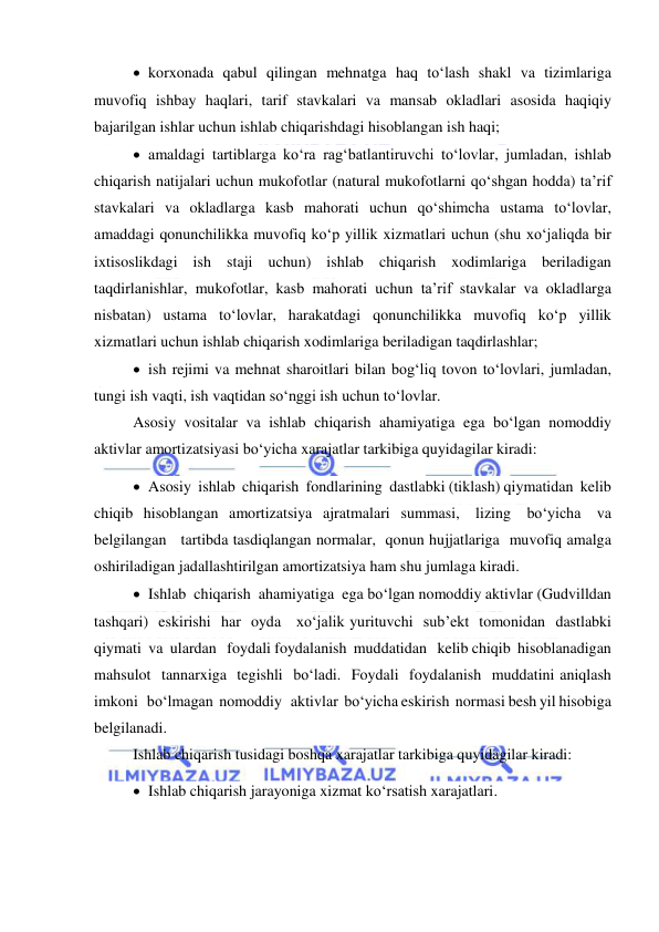  
 
 korxonada qabul qilingan mehnatga haq to‘lash shakl va tizimlariga 
muvofiq ishbay haqlari, tarif stavkalari va mansab okladlari asosida haqiqiy 
bajarilgan ishlar uchun ishlab chiqarishdagi hisoblangan ish haqi; 
 amaldagi tartiblarga ko‘ra rag‘batlantiruvchi to‘lovlar, jumladan, ishlab 
chiqarish natijalari uchun mukofotlar (natural mukofotlarni qo‘shgan hodda) ta’rif 
stavkalari va okladlarga kasb mahorati uchun qo‘shimcha ustama to‘lovlar, 
amaddagi qonunchilikka muvofiq ko‘p yillik xizmatlari uchun (shu xo‘jaliqda bir 
ixtisoslikdagi ish staji uchun) ishlab chiqarish xodimlariga beriladigan 
taqdirlanishlar, mukofotlar, kasb mahorati uchun ta’rif stavkalar va okladlarga 
nisbatan) ustama to‘lovlar, harakatdagi qonunchilikka muvofiq ko‘p yillik 
xizmatlari uchun ishlab chiqarish xodimlariga beriladigan taqdirlashlar; 
 ish rejimi va mehnat sharoitlari bilan bog‘liq tovon to‘lovlari, jumladan, 
tungi ish vaqti, ish vaqtidan so‘nggi ish uchun to‘lovlar. 
Asosiy vositalar va ishlab chiqarish ahamiyatiga ega bo‘lgan nomoddiy 
aktivlar amortizatsiyasi bo‘yicha xarajatlar tarkibiga quyidagilar kiradi: 
 Asosiy  ishlab  chiqarish  fondlarining  dastlabki (tiklash) qiymatidan  kelib  
chiqib  hisoblangan  amortizatsiya  ajratmalari  summasi,   lizing   bo‘yicha   va   
belgilangan   tartibda tasdiqlangan normalar,  qonun hujjatlariga  muvofiq amalga  
oshiriladigan jadallashtirilgan amortizatsiya ham shu jumlaga kiradi. 
 Ishlab  chiqarish  ahamiyatiga  ega bo‘lgan nomoddiy aktivlar (Gudvilldan  
tashqari)  eskirishi  har  oyda   xo‘jalik yurituvchi  sub’ekt  tomonidan  dastlabki   
qiymati  va  ulardan   foydali foydalanish  muddatidan   kelib chiqib  hisoblanadigan   
mahsulot  tannarxiga  tegishli  bo‘ladi.  Foydali  foydalanish  muddatini aniqlash  
imkoni   bo‘lmagan  nomoddiy   aktivlar  bo‘yicha eskirish  normasi besh yil hisobiga 
belgilanadi. 
Ishlab chiqarish tusidagi boshqa xarajatlar tarkibiga quyidagilar kiradi: 
 Ishlab chiqarish jarayoniga xizmat ko‘rsatish xarajatlari.  
