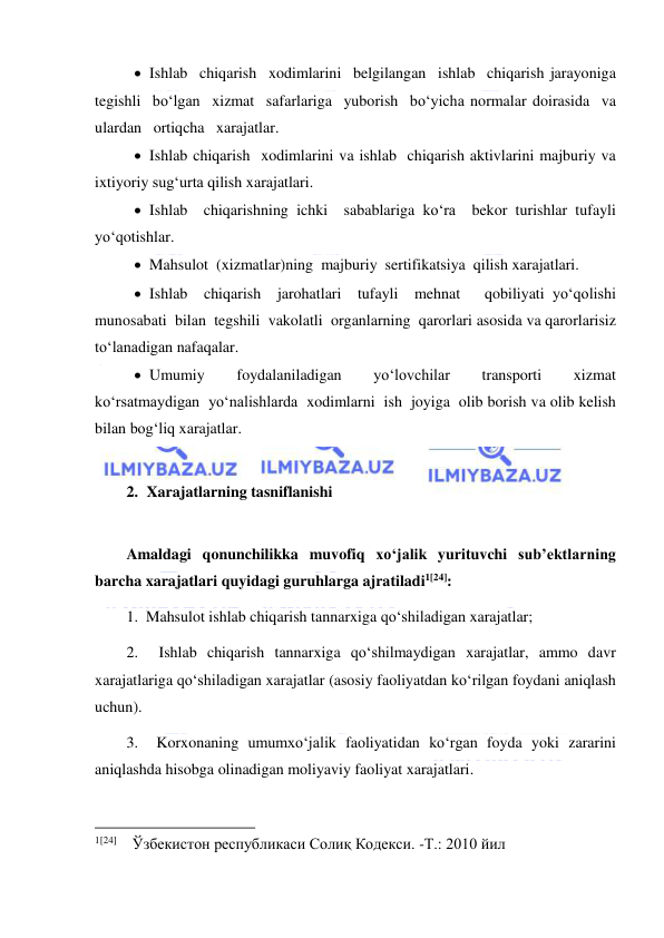  
 
 Ishlab  chiqarish  xodimlarini  belgilangan  ishlab  chiqarish jarayoniga  
tegishli  bo‘lgan  xizmat  safarlariga  yuborish  bo‘yicha normalar doirasida  va  
ulardan   ortiqcha   xarajatlar. 
 Ishlab chiqarish  xodimlarini va ishlab  chiqarish aktivlarini majburiy va 
ixtiyoriy sug‘urta qilish xarajatlari. 
 Ishlab  chiqarishning ichki  sabablariga ko‘ra  bekor turishlar tufayli 
yo‘qotishlar. 
 Mahsulot  (xizmatlar)ning  majburiy  sertifikatsiya  qilish xarajatlari. 
 Ishlab  chiqarish  jarohatlari  tufayli  mehnat   qobiliyati yo‘qolishi  
munosabati  bilan  tegshili  vakolatli  organlarning  qarorlari asosida va qarorlarisiz 
to‘lanadigan nafaqalar. 
 Umumiy  foydalaniladigan  yo‘lovchilar  transporti  xizmat 
ko‘rsatmaydigan  yo‘nalishlarda  xodimlarni  ish  joyiga  olib borish va olib kelish 
bilan bog‘liq xarajatlar. 
 
2. Xarajatlarning tasniflanishi 
 
Amaldagi qonunchilikka muvofiq xo‘jalik yurituvchi sub’ektlarning 
barcha xarajatlari quyidagi guruhlarga ajratiladi1[24]: 
1.  Mahsulot ishlab chiqarish tannarxiga qo‘shiladigan xarajatlar; 
2.  Ishlab chiqarish tannarxiga qo‘shilmaydigan xarajatlar, ammo davr 
xarajatlariga qo‘shiladigan xarajatlar (asosiy faoliyatdan ko‘rilgan foydani aniqlash 
uchun). 
3.  Korxonaning umumxo‘jalik faoliyatidan ko‘rgan foyda yoki zararini 
aniqlashda hisobga olinadigan moliyaviy faoliyat xarajatlari. 
                                           
1[24]    Ўзбекистон республикаси Солиқ Кодекси. -Т.: 2010 йил  
 
