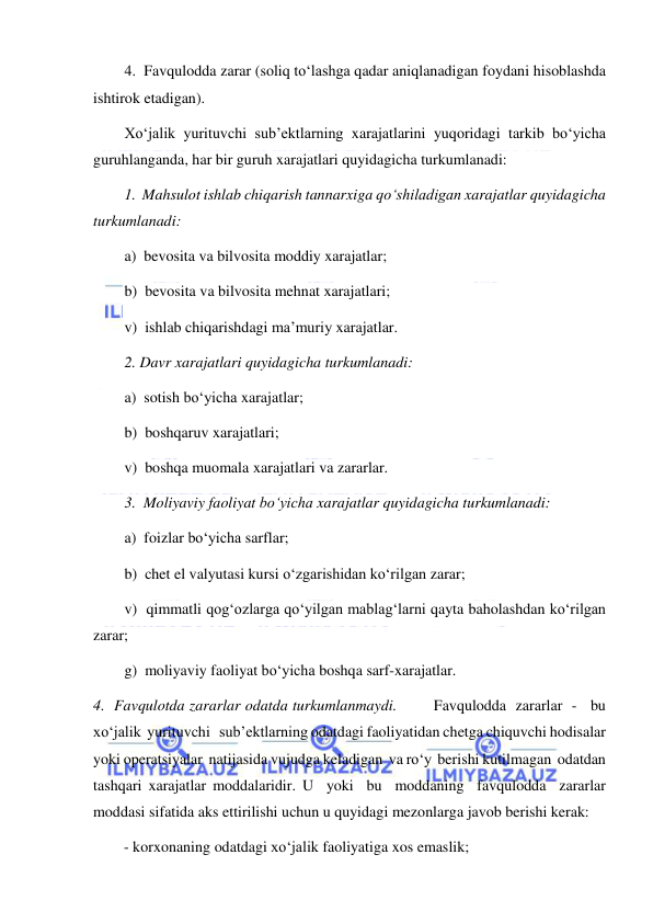  
 
4.  Favqulodda zarar (soliq to‘lashga qadar aniqlanadigan foydani hisoblashda 
ishtirok etadigan). 
Xo‘jalik yurituvchi sub’ektlarning xarajatlarini yuqoridagi tarkib bo‘yicha 
guruhlanganda, har bir guruh xarajatlari quyidagicha turkumlanadi: 
1.  Mahsulot ishlab chiqarish tannarxiga qo‘shiladigan xarajatlar quyidagicha 
turkumlanadi: 
a)  bevosita va bilvosita moddiy xarajatlar; 
b)  bevosita va bilvosita mehnat xarajatlari; 
v)  ishlab chiqarishdagi ma’muriy xarajatlar. 
2. Davr xarajatlari quyidagicha turkumlanadi: 
a)  sotish bo‘yicha xarajatlar; 
b)  boshqaruv xarajatlari; 
v)  boshqa muomala xarajatlari va zararlar. 
3.  Moliyaviy faoliyat bo‘yicha xarajatlar quyidagicha turkumlanadi: 
a)  foizlar bo‘yicha sarflar; 
b)  chet el valyutasi kursi o‘zgarishidan ko‘rilgan zarar; 
v)  qimmatli qog‘ozlarga qo‘yilgan mablag‘larni qayta baholashdan ko‘rilgan 
zarar; 
g)  moliyaviy faoliyat bo‘yicha boshqa sarf-xarajatlar. 
4.  Favqulotda zararlar odatda turkumlanmaydi.        Favqulodda  zararlar  -   bu  
xo‘jalik  yurituvchi   sub’ektlarning odatdagi faoliyatidan chetga chiquvchi hodisalar 
yoki operatsiyalar  natijasida vujudga keladigan  va ro‘y  berishi kutilmagan  odatdan 
tashqari xarajatlar moddalaridir. U  yoki  bu  moddaning  favqulodda  zararlar 
moddasi sifatida aks ettirilishi uchun u quyidagi mezonlarga javob berishi kerak: 
        - korxonaning odatdagi xo‘jalik faoliyatiga xos emaslik; 
