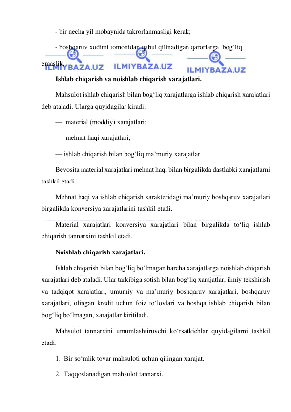  
 
        - bir necha yil mobaynida takrorlanmasligi kerak; 
        - boshqaruv xodimi tomonidan qabul qilinadigan qarorlarga  bog‘liq 
emaslik. 
Ishlab chiqarish va noishlab chiqarish xarajatlari. 
Mahsulot ishlab chiqarish bilan bog‘liq xarajatlarga ishlab chiqarish xarajatlari 
deb ataladi. Ularga quyidagilar kiradi: 
—  material (moddiy) xarajatlari; 
—  mehnat haqi xarajatlari; 
— ishlab chiqarish bilan bog‘liq ma’muriy xarajatlar. 
Bevosita material xarajatlari mehnat haqi bilan birgalikda dastlabki xarajatlarni 
tashkil etadi. 
Mehnat haqi va ishlab chiqarish xarakteridagi ma’muriy boshqaruv xarajatlari 
birgalikda konversiya xarajatlarini tashkil etadi. 
Material xarajatlari konversiya xarajatlari bilan birgalikda to‘liq ishlab 
chiqarish tannarxini tashkil etadi. 
Noishlab chiqarish xarajatlari. 
Ishlab chiqarish bilan bog‘liq bo‘lmagan barcha xarajatlarga noishlab chiqarish 
xarajatlari deb ataladi. Ular tarkibiga sotish bilan bog‘liq xarajatlar, ilmiy tekshirish 
va tadqiqot xarajatlari, umumiy va ma’muriy boshqaruv xarajatlari, boshqaruv 
xarajatlari, olingan kredit uchun foiz to‘lovlari va boshqa ishlab chiqarish bilan 
bog‘liq bo‘lmagan, xarajatlar kiritiladi. 
Mahsulot tannarxini umumlashtiruvchi ko‘rsatkichlar quyidagilarni tashkil 
etadi. 
1.  Bir so‘mlik tovar mahsuloti uchun qilingan xarajat. 
2.  Taqqoslanadigan mahsulot tannarxi. 
