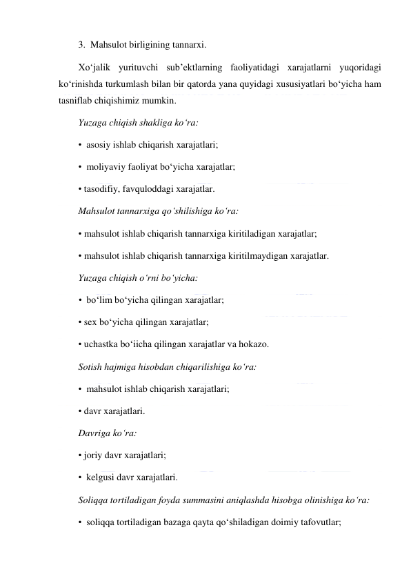  
 
3.  Mahsulot birligining tannarxi. 
Xo‘jalik yurituvchi sub’ektlarning faoliyatidagi xarajatlarni yuqoridagi 
ko‘rinishda turkumlash bilan bir qatorda yana quyidagi xususiyatlari bo‘yicha ham 
tasniflab chiqishimiz mumkin. 
Yuzaga chiqish shakliga ko‘ra: 
•  asosiy ishlab chiqarish xarajatlari; 
•  moliyaviy faoliyat bo‘yicha xarajatlar; 
• tasodifiy, favquloddagi xarajatlar. 
Mahsulot tannarxiga qo‘shilishiga ko‘ra: 
• mahsulot ishlab chiqarish tannarxiga kiritiladigan xarajatlar; 
• mahsulot ishlab chiqarish tannarxiga kiritilmaydigan xarajatlar. 
Yuzaga chiqish o‘rni bo‘yicha: 
•  bo‘lim bo‘yicha qilingan xarajatlar; 
• sex bo‘yicha qilingan xarajatlar; 
• uchastka bo‘iicha qilingan xarajatlar va hokazo.  
Sotish hajmiga hisobdan chiqarilishiga ko‘ra: 
•  mahsulot ishlab chiqarish xarajatlari; 
• davr xarajatlari.  
Davriga ko‘ra: 
• joriy davr xarajatlari; 
•  kelgusi davr xarajatlari. 
Soliqqa tortiladigan foyda summasini aniqlashda hisobga olinishiga ko‘ra: 
•  soliqqa tortiladigan bazaga qayta qo‘shiladigan doimiy tafovutlar; 
