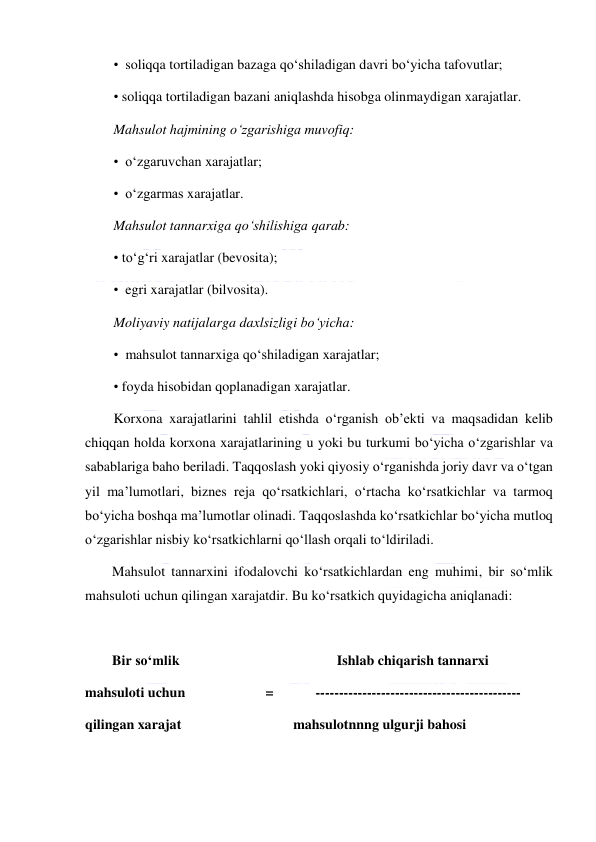  
 
•  soliqqa tortiladigan bazaga qo‘shiladigan davri bo‘yicha tafovutlar; 
• soliqqa tortiladigan bazani aniqlashda hisobga olinmaydigan xarajatlar. 
Mahsulot hajmining o‘zgarishiga muvofiq: 
•  o‘zgaruvchan xarajatlar; 
•  o‘zgarmas xarajatlar. 
Mahsulot tannarxiga qo‘shilishiga qarab: 
• to‘g‘ri xarajatlar (bevosita); 
•  egri xarajatlar (bilvosita).  
Moliyaviy natijalarga daxlsizligi bo‘yicha: 
•  mahsulot tannarxiga qo‘shiladigan xarajatlar; 
• foyda hisobidan qoplanadigan xarajatlar. 
Korxona xarajatlarini tahlil etishda o‘rganish ob’ekti va maqsadidan kelib 
chiqqan holda korxona xarajatlarining u yoki bu turkumi bo‘yicha o‘zgarishlar va 
sabablariga baho beriladi. Taqqoslash yoki qiyosiy o‘rganishda joriy davr va o‘tgan 
yil ma’lumotlari, biznes reja qo‘rsatkichlari, o‘rtacha ko‘rsatkichlar va tarmoq 
bo‘yicha boshqa ma’lumotlar olinadi. Taqqoslashda ko‘rsatkichlar bo‘yicha mutloq 
o‘zgarishlar nisbiy ko‘rsatkichlarni qo‘llash orqali to‘ldiriladi. 
Mahsulot tannarxini ifodalovchi ko‘rsatkichlardan eng muhimi, bir so‘mlik 
mahsuloti uchun qilingan xarajatdir. Bu ko‘rsatkich quyidagicha aniqlanadi: 
 
Bir so‘mlik                                             Ishlab chiqarish tannarxi 
mahsuloti uchun                       =            -------------------------------------------- 
qilingan xarajat                                mahsulotnnng ulgurji bahosi 
 
