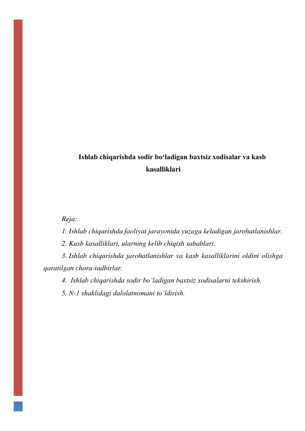  
 
 
 
 
 
 
 
 
 
Ishlab chiqarishda sodir bo‘ladigan baxtsiz xodisalar va kasb 
kasalliklari 
 
 
 
Reja: 
1. Ishlab chiqarishda faoliyat jarayonida yuzaga keladigan jarohatlanishlar. 
2. Kasb kasalliklari, ularning kelib chiqish sabablari. 
3. Ishlab chiqarishda jarohatlanishlar va kasb kasalliklarini oldini olishga 
qaratilgan chora-tadbirlar. 
4.  Ishlab chiqarishda sodir bo‘ladigan baxtsiz xodisalarni tekshirish. 
5. N-1 shaklidagi dalolatnomani to‘ldirish. 
 
 
 
 
 
 
 
 
