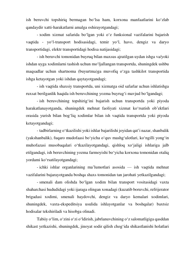 ish beruvchi topshiriq bermagan bo‘lsa ham, korxona manfaatlarini ko‘zlab 
qandaydir xatti-harakatlarni amalga oshirayotgandagi;  
- xodim xizmat safarida bo‘lgan yoki o‘z funksional vazifalarini bajarish 
vaqtida - yo‘l-transport hodisasidagi, temir yo‘l, havo, dengiz va daryo 
transportidagi, elektr transportidagi hodisa natijasidagi;  
- ish beruvchi tomonidan buyruq bilan maxsus ajratilgan uydan ishga va/yoki 
ishdan uyga xodimlarni tashish uchun mo‘ljallangan transportda, shuningdek ushbu 
maqsadlar uchun shartnoma (buyurtma)ga muvofiq o‘zga tashkilot transportida 
ishga ketayotgan yoki ishdan qaytayotgandagi;  
- ish vaqtida shaxsiy transportda, uni xizmatga oid safarlar uchun ishlatishga 
ruxsat berilganlik haqida ish beruvchining yozma buyrug‘i mavjud bo‘lgandagi;  
- ish beruvchining topshirig‘ini bajarish uchun transportda yoki piyoda 
harakatlanayotganda, shuningdek mehnat faoliyati xizmat ko‘rsatish ob’ektlari 
orasida yurish bilan bog‘liq xodimlar bilan ish vaqtida transportda yoki piyoda 
ketayotgandagi;  
- tadbirlarning o‘tkazilishi yoki ishlar bajarilishi joyidan qat’i nazar, shanbalik 
(yakshanbalik), fuqaro mudofaasi bo‘yicha o‘quv mashg‘ulotlari, ko‘ngilli yong‘in 
muhofazasi musobaqalari o‘tkazilayotgandagi, qishloq xo‘jaligi ishlariga jalb 
etilgandagi, ish beruvchining yozma farmoyishi bo‘yicha korxona tomonidan otaliq 
yordami ko‘rsatilayotgandagi;  
- ichki ishlar organlarining ma’lumotlari asosida — ish vaqtida mehnat 
vazifalarini bajarayotganda boshqa shaxs tomonidan tan jarohati yetkazilgandagi;  
- smenali dam olishda bo‘lgan xodim bilan transport vositasidagi vaxta 
shaharchasi hududidagi yoki ijaraga olingan xonadagi (kuzatib boruvchi, refrijerator 
brigadasi xodimi, smenali haydovchi, dengiz va daryo kemalari xodimlari, 
shuningdek, vaxta-ekspeditsiya usulida ishlayotganlar va boshqalar) baxtsiz 
hodisalar tekshiriladi va hisobga olinadi.  
Tabiiy o‘lim, o‘zini o‘zi o‘ldirish, jabrlanuvchining o‘z salomatligiga qasddan 
shikast yetkazishi, shuningdek, jinoyat sodir qilish chog‘ida shikastlanishi holatlari 
