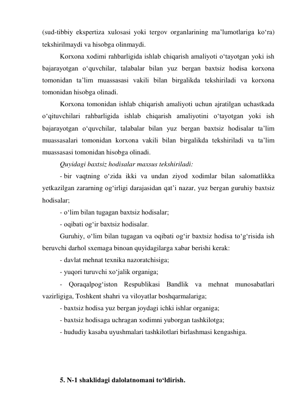 (sud-tibbiy ekspertiza xulosasi yoki tergov organlarining ma’lumotlariga ko‘ra) 
tekshirilmaydi va hisobga olinmaydi. 
Korxona xodimi rahbarligida ishlab chiqarish amaliyoti o‘tayotgan yoki ish 
bajarayotgan o‘quvchilar, talabalar bilan yuz bergan baxtsiz hodisa korxona 
tomonidan ta’lim muassasasi vakili bilan birgalikda tekshiriladi va korxona 
tomonidan hisobga olinadi.  
Korxona tomonidan ishlab chiqarish amaliyoti uchun ajratilgan uchastkada 
o‘qituvchilari rahbarligida ishlab chiqarish amaliyotini o‘tayotgan yoki ish 
bajarayotgan o‘quvchilar, talabalar bilan yuz bergan baxtsiz hodisalar ta’lim 
muassasalari tomonidan korxona vakili bilan birgalikda tekshiriladi va ta’lim 
muassasasi tomonidan hisobga olinadi.  
Quyidagi baxtsiz hodisalar maxsus tekshiriladi: 
- bir vaqtning o‘zida ikki va undan ziyod xodimlar bilan salomatlikka 
yetkazilgan zararning og‘irligi darajasidan qat’i nazar, yuz bergan guruhiy baxtsiz 
hodisalar; 
- o‘lim bilan tugagan baxtsiz hodisalar; 
- oqibati og‘ir baxtsiz hodisalar. 
Guruhiy, o‘lim bilan tugagan va oqibati og‘ir baxtsiz hodisa to‘g‘risida ish 
beruvchi darhol sxemaga binoan quyidagilarga xabar berishi kerak:  
- davlat mehnat texnika nazoratchisiga; 
- yuqori turuvchi xo‘jalik organiga; 
- Qoraqalpog‘iston Respublikasi Bandlik va mehnat munosabatlari 
vazirligiga, Toshkent shahri va viloyatlar boshqarmalariga; 
- baxtsiz hodisa yuz bergan joydagi ichki ishlar organiga; 
- baxtsiz hodisaga uchragan xodimni yuborgan tashkilotga; 
- hududiy kasaba uyushmalari tashkilotlari birlashmasi kengashiga. 
 
 
 
5. N-1 shaklidagi dalolatnomani to‘ldirish. 
