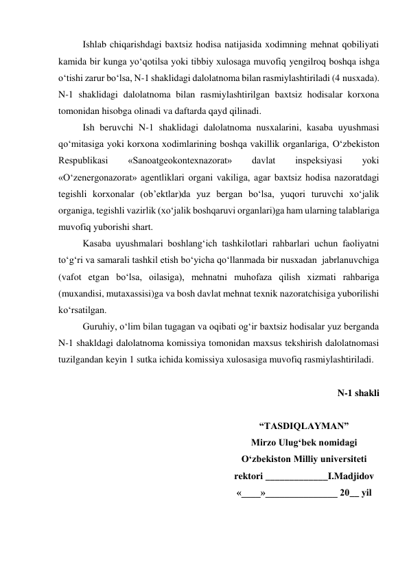 Ishlab chiqarishdagi baxtsiz hodisa natijasida xodimning mehnat qobiliyati 
kamida bir kunga yo‘qotilsa yoki tibbiy xulosaga muvofiq yengilroq boshqa ishga 
o‘tishi zarur bo‘lsa, N-1 shaklidagi dalolatnoma bilan rasmiylashtiriladi (4 nusxada). 
N-1 shaklidagi dalolatnoma bilan rasmiylashtirilgan baxtsiz hodisalar korxona 
tomonidan hisobga olinadi va daftarda qayd qilinadi.  
Ish beruvchi N-1 shaklidagi dalolatnoma nusxalarini, kasaba uyushmasi 
qo‘mitasiga yoki korxona xodimlarining boshqa vakillik organlariga, O‘zbekiston 
Respublikasi 
«Sanoatgeokontexnazorat» 
davlat 
inspeksiyasi 
yoki 
«O‘zenergonazorat» agentliklari organi vakiliga, agar baxtsiz hodisa nazoratdagi 
tegishli korxonalar (ob’ektlar)da yuz bergan bo‘lsa, yuqori turuvchi xo‘jalik 
organiga, tegishli vazirlik (xo‘jalik boshqaruvi organlari)ga ham ularning talablariga 
muvofiq yuborishi shart. 
Kasaba uyushmalari boshlang‘ich tashkilotlari rahbarlari uchun faoliyatni 
to‘g‘ri va samarali tashkil etish bo‘yicha qo‘llanmada bir nusxadan  jabrlanuvchiga 
(vafot etgan bo‘lsa, oilasiga), mehnatni muhofaza qilish xizmati rahbariga 
(muxandisi, mutaxassisi)ga va bosh davlat mehnat texnik nazoratchisiga yuborilishi 
ko‘rsatilgan. 
Guruhiy, o‘lim bilan tugagan va oqibati og‘ir baxtsiz hodisalar yuz berganda 
N-1 shakldagi dalolatnoma komissiya tomonidan maxsus tekshirish dalolatnomasi 
tuzilgandan keyin 1 sutka ichida komissiya xulosasiga muvofiq rasmiylashtiriladi. 
 
N-1 shakli 
 
“TASDIQLAYMAN” 
Mirzo Ulug‘bek nomidagi 
O‘zbekiston Milliy universiteti 
rektori _____________I.Madjidov 
«____»_______________ 20__ yil 
 
 
