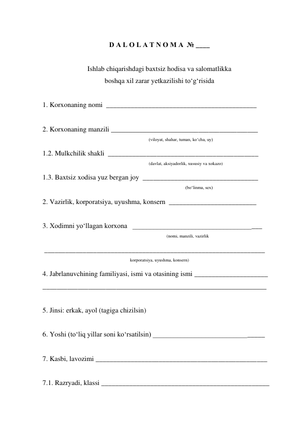  
D A L O L A T N O M A  № ____ 
 
Ishlab chiqarishdagi baxtsiz hodisa va salomatlikka 
boshqa xil zarar yetkazilishi to‘g‘risida 
 
1. Korxonaning nomi  ___________________________________________ 
 
2. Korxonaning manzili __________________________________________ 
                                                          
 
(viloyat, shahar, tuman, ko‘cha, uy) 
1.2. Mulkchilik shakli  ___________________________________________ 
(davlat, aksiyadorlik, xususiy va xokazo) 
1.3. Baxtsiz xodisa yuz bergan joy  _________________________________ 
 (bo‘linma, sex) 
2. Vazirlik, korporatsiya, uyushma, konsern  _________________________ 
 
3. Xodimni yo‘llagan korxona   _____________________________________ 
(nomi, manzili, vazirlik 
 _______________________________________________________________ 
korporatsiya, uyushma, konsern) 
4. Jabrlanuvchining familiyasi, ismi va otasining ismi _____________________ 
________________________________________________________________ 
 
5. Jinsi: erkak, ayol (tagiga chizilsin) 
 
6. Yoshi (to‘liq yillar soni ko‘rsatilsin) ________________________________ 
 
7. Kasbi, lavozimi _________________________________________________ 
 
7.1. Razryadi, klassi ________________________________________________ 

