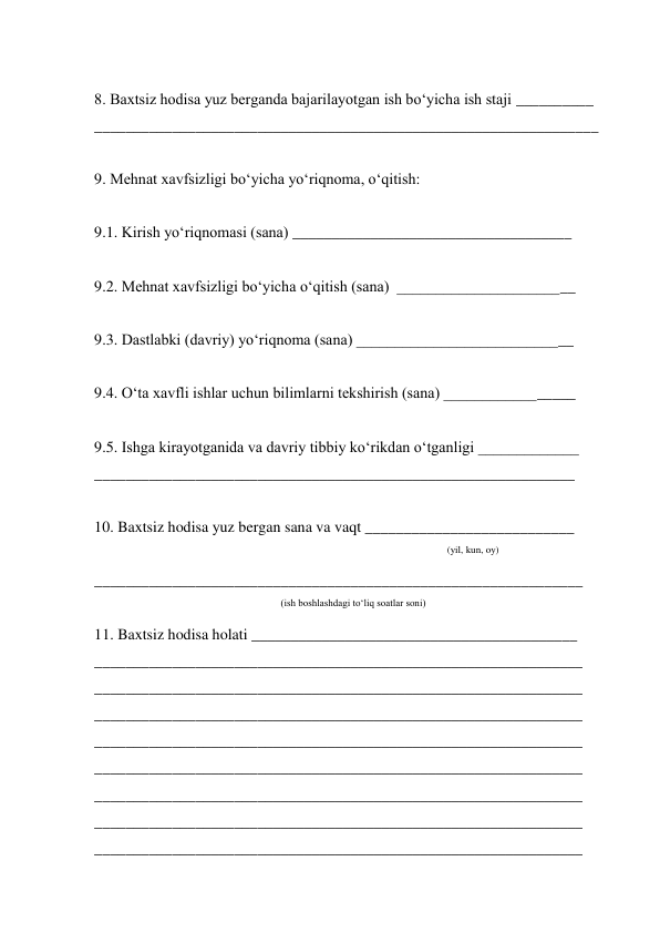  
8. Baxtsiz hodisa yuz berganda bajarilayotgan ish bo‘yicha ish staji __________  
_________________________________________________________________ 
 
9. Mehnat xavfsizligi bo‘yicha yo‘riqnoma, o‘qitish: 
 
9.1. Kirish yo‘riqnomasi (sana) ____________________________________ 
 
9.2. Mehnat xavfsizligi bo‘yicha o‘qitish (sana)  _______________________ 
 
9.3. Dastlabki (davriy) yo‘riqnoma (sana) ____________________________ 
 
9.4. O‘ta xavfli ishlar uchun bilimlarni tekshirish (sana) _________________ 
 
9.5. Ishga kirayotganida va davriy tibbiy ko‘rikdan o‘tganligi _____________ 
______________________________________________________________ 
 
10. Baxtsiz hodisa yuz bergan sana va vaqt ___________________________ 
(yil, kun, oy) 
_______________________________________________________________ 
(ish boshlashdagi to‘liq soatlar soni) 
11. Baxtsiz hodisa holati __________________________________________ 
_______________________________________________________________ 
_______________________________________________________________ 
_______________________________________________________________ 
_______________________________________________________________ 
_______________________________________________________________ 
_______________________________________________________________ 
_______________________________________________________________ 
_______________________________________________________________ 
