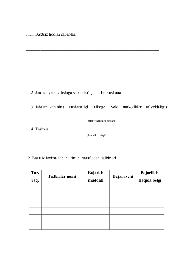 _______________________________________________________________ 
 
11.1. Baxtsiz hodisa sabablari ______________________________________ 
_______________________________________________________________ 
_______________________________________________________________ 
_______________________________________________________________ 
_______________________________________________________________ 
_______________________________________________________________ 
_______________________________________________________________ 
 
11.2. Jarohat yetkazilishiga sabab bo‘lgan asbob-uskuna _________________ 
 
11.3. Jabrlanuvchining xushyorligi (alkogol yoki narkotiklar 
ta’siridaligi) 
           ___________________________________________________________ 
(tibbiy xulosaga binoan) 
11.4. Tashxis _____________________________________________________ 
(dastlabki, oxirgi) 
           ___________________________________________________________ 
 
12. Baxtsiz hodisa sabablarini bartaraf etish tadbirlari: 
 
Tar. 
raq. 
Tadbirlar nomi 
Bajarish 
muddati 
Bajaruvchi 
Bajarilishi 
haqida belgi 
 
 
 
 
 
 
 
 
 
 
 
 
 
 
 
 
 
 
 
 
 
 
 
 
 
 
 
 
 
 
 
