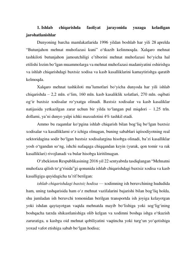  
1. Ishlab 
chiqarishda 
faoliyat 
jarayonida 
yuzaga 
keladigan 
jarohatlanishlar 
Dunyoning barcha mamlakatlarida 1996 yildan boshlab har yili 28 aprelda 
“Butunjahon mehnat muhofazasi kuni” o‘tkazib kelinmoqda. Xalqaro mehnat 
tashkiloti butunjahon jamoatchiligi e’tiborini mehnat muhofazasi bo‘yicha hal 
etilishi lozim bo‘lgan muammolarga va mehnat muhofazasi madaniyatini oshirishga 
va ishlab chiqarishdagi baxtsiz xodisa va kasb kasalliklarini kamaytirishga qaratib 
kelmoqda. 
Xalqaro mehnat tashkiloti ma’lumotlari bo‘yicha dunyoda har yili ishlab 
chiqarishda – 2,2 mln. o‘lim, 160 mln. kasb kasaliklik xolatlari, 270 mln. oqibati 
og‘ir baxtsiz xodisalar ro‘yxatga olinadi. Baxtsiz xodisalar va kasb kasaliklar 
natijasida yetkazilgan zarar uchun bir yilda to‘langan pul miqdori – 1,25 trln. 
dollarni, ya’ni dunyo yalpi ichki maxsulotini 4% tashkil etadi.  
Ammo bu raqamlar ko‘pgina ishlab chiqarish bilan bog‘liq bo‘lgan baxtsiz 
xodisalar va kasalliklarni o‘z ichiga olmagan, buning sabablari iqtisodiyotning real 
sektoridagina sodir bo‘lgan baxtsiz xodisalargina hisobga olinadi, ba’zi kasalliklar 
yosh o‘tgandan so‘ng, ishchi nafaqaga chiqqandan keyin (yurak, qon tomir va rak 
kasalliklari) rivojlanadi va bular hisobga kiritilmagan. 
O‘zbekiston Respublikasining 2016 yil 22 sentyabrda tasdiqlangan “Mehnatni 
muhofaza qilish to‘g‘risida”gi qonunida ishlab chiqarishdagi baxtsiz xodisa va kasb 
kasalligiga quyidagicha ta’rif berilgan: 
ishlab chiqarishdagi baxtsiz hodisa — xodimning ish beruvchining hududida 
ham, uning tashqarisida ham o‘z mehnat vazifalarini bajarishi bilan bog‘liq holda, 
shu jumladan ish beruvchi tomonidan berilgan transportda ish joyiga kelayotgan 
yoki ishdan qaytayotgan vaqtda mehnatda mayib bo‘lishiga yoki sog‘lig‘ining 
boshqacha tarzda shikastlanishiga olib kelgan va xodimni boshqa ishga o‘tkazish 
zaruratiga, u kasbga oid mehnat qobiliyatini vaqtincha yoki turg‘un yo‘qotishiga 
yoxud vafot etishiga sabab bo‘lgan hodisa; 
