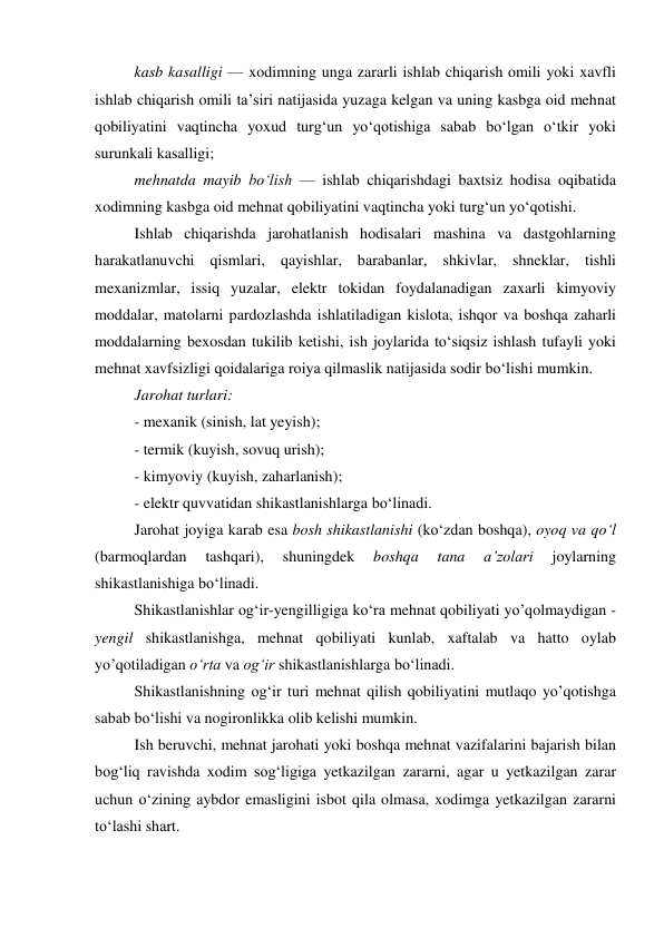 kasb kasalligi — xodimning unga zararli ishlab chiqarish omili yoki xavfli 
ishlab chiqarish omili ta’siri natijasida yuzaga kelgan va uning kasbga oid mehnat 
qobiliyatini vaqtincha yoxud turg‘un yo‘qotishiga sabab bo‘lgan o‘tkir yoki 
surunkali kasalligi; 
mehnatda mayib bo‘lish — ishlab chiqarishdagi baxtsiz hodisa oqibatida 
xodimning kasbga oid mehnat qobiliyatini vaqtincha yoki turg‘un yo‘qotishi. 
Ishlab chiqarishda jarohatlanish hodisalari mashina va dastgohlarning 
harakatlanuvchi qismlari, qayishlar, barabanlar, shkivlar, shneklar, tishli 
mexanizmlar, issiq yuzalar, elektr tokidan foydalanadigan zaxarli kimyoviy 
moddalar, matolarni pardozlashda ishlatiladigan kislota, ishqor va boshqa zaharli 
moddalarning bexosdan tukilib ketishi, ish joylarida to‘siqsiz ishlash tufayli yoki 
mehnat xavfsizligi qoidalariga roiya qilmaslik natijasida sodir bo‘lishi mumkin. 
Jarohat turlari: 
- mexanik (sinish, lat yeyish); 
- termik (kuyish, sovuq urish); 
- kimyoviy (kuyish, zaharlanish); 
- elektr quvvatidan shikastlanishlarga bo‘linadi. 
Jarohat joyiga karab esa bosh shikastlanishi (ko‘zdan boshqa), oyoq va qo‘l 
(barmoqlardan 
tashqari), 
shuningdek 
boshqa 
tana 
a’zolari 
joylarning 
shikastlanishiga bo‘linadi. 
Shikastlanishlar og‘ir-yengilligiga ko‘ra mehnat qobiliyati yo’qolmaydigan - 
yengil shikastlanishga, mehnat qobiliyati kunlab, xaftalab va hatto oylab 
yo’qotiladigan o‘rta va og‘ir shikastlanishlarga bo‘linadi. 
Shikastlanishning og‘ir turi mehnat qilish qobiliyatini mutlaqo yo’qotishga 
sabab bo‘lishi va nogironlikka olib kelishi mumkin. 
Ish beruvchi, mehnat jarohati yoki boshqa mehnat vazifalarini bajarish bilan 
bog‘liq ravishda xodim sog‘ligiga yetkazilgan zararni, agar u yetkazilgan zarar 
uchun o‘zining aybdor emasligini isbot qila olmasa, xodimga yetkazilgan zararni 
to‘lashi shart. 
