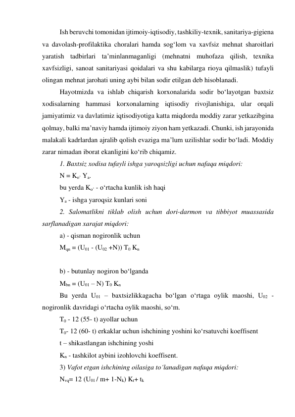 Ish beruvchi tomonidan ijtimoiy-iqtisodiy, tashkiliy-texnik, sanitariya-gigiena 
va davolash-profilaktika choralari hamda sog‘lom va xavfsiz mehnat sharoitlari 
yaratish tadbirlari ta’minlanmaganligi (mehnatni muhofaza qilish, texnika 
xavfsizligi, sanoat sanitariyasi qoidalari va shu kabilarga rioya qilmaslik) tufayli 
olingan mehnat jarohati uning aybi bilan sodir etilgan deb hisoblanadi. 
Hayotmizda va ishlab chiqarish korxonalarida sodir bo‘layotgan baxtsiz 
xodisalarning hammasi korxonalarning iqtisodiy rivojlanishiga, ular orqali 
jamiyatimiz va davlatimiz iqtisodiyotiga katta miqdorda moddiy zarar yetkazibgina 
qolmay, balki ma’naviy hamda ijtimoiy ziyon ham yetkazadi. Chunki, ish jarayonida 
malakali kadrlardan ajralib qolish evaziga ma’lum uzilishlar sodir bo‘ladi. Moddiy 
zarar nimadan iborat ekanligini ko‘rib chiqamiz. 
1. Baxtsiz xodisa tufayli ishga yaroqsizligi uchun nafaqa miqdori: 
N = Ko’ Ya. 
bu yerda Ko’ - o‘rtacha kunlik ish haqi 
Ya - ishga yaroqsiz kunlari soni 
2. Salomatlikni tiklab olish uchun dori-darmon va tibbiyot muassasida 
sarflanadigan xarajat miqdori: 
a) - qisman nogironlik uchun 
Mqn = (U01 - (U02 +N)) T0 Kn 
 
b) - butunlay nogiron bo‘lganda 
Mbn = (U01 – N) T0 Kn 
Bu yerda U01 – baxtsizlikkagacha bo‘lgan o‘rtaga oylik maoshi, U02 - 
nogironlik davridagi o‘rtacha oylik maoshi, so‘m. 
T0 - 12 (55- t) ayollar uchun 
T0- 12 (60- t) erkaklar uchun ishchining yoshini ko‘rsatuvchi koeffisent 
t – shikastlangan ishchining yoshi 
Kn - tashkilot aybini izohlovchi koeffisent. 
3) Vafot etgan ishchining oilasiga to‘lanadigan nafaqa miqdori: 
Nvq= 12 (U01 / m+ 1-Nk) Kt+ tk 
