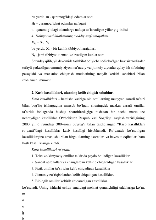 bu yerda  m - qaramog‘idagi odamlar soni 
Hk – qaramog‘idagi odamlar nafaqasi 
tk - qaramog‘idagi odamlarga nafaqa to‘lanadigan yillar yig‘indisi 
4. Tibbiyot tashkilotlarining moddiy sarf-xarajatlari: 
Xtq = Xk. Nt 
bu yerda, Xk - bir kunlik tibbiyot harajatlari, 
Nt - jami tibbiyot xizmati ko‘rsatilgan kunlar soni. 
Shunday qilib, yil davomida tashkilot bo’yicha sodir bo’lgan baxtsiz xodisalar 
tufayli yetkazilgan umumiy ziyon ma’naviy va ijtimoiy ziyonlar qulay ish sifatining 
pasayishi va maxsulot chiqarish muddatining uzayib ketishi sabablari bilan 
izohlanishi mumkin. 
 
2. Kasb kasalliklari, ularning kelib chiqish sabablari 
Kasb kasalliklari – hamisha kasbiga oid omillarning muayyan zararli ta’siri 
bilan bog‘liq ishlargagina mansub bo‘lgan, shuningdek mazkur zararli omillar 
ta’sirida ishlaganda boshqa sharoitlardagiga nisbatan bir necha marta tez 
uchraydigan kasalliklar. O‘zbekiston Respublikasi Sog‘liqni saqlash vazirligining 
2000 yil 6 iyundagi 300–sonli buyrug‘i bilan tasdiqlangan “Kasb kasalliklari 
ro‘yxati”dagi kasalliklar kasb kasalligi hisoblanadi. Ro‘yxatda ko‘rsatilgan 
kasalliklargina emas, shu bilan birga ularning asoratlari va bevosita oqibatlari ham 
kasb kasalliklariga kiradi. 
Kasb kasalliklari ro‘yxati: 
1. Toksiko-kimyoviy omillar ta’sirida paydo bo‘ladigan kasalliklar. 
2. Sanoat aerozollari va changlardan keltirib chiqaradigan kasalliklar. 
3. Fizik omillar ta’siridan kelib chiqadigan kasalliklar. 
4. Jismoniy zo‘riqishlardan kelib chiqadigan kasalliklar. 
5. Biologik omillar keltirib chiqaradigan xastaliklar. 
ko‘rsatadi. Uning ishlashi uchun amaldagi mehnat qonunchiligi talablariga ko‘ra, 
m
e
’
h
b
s
o
g
‘
