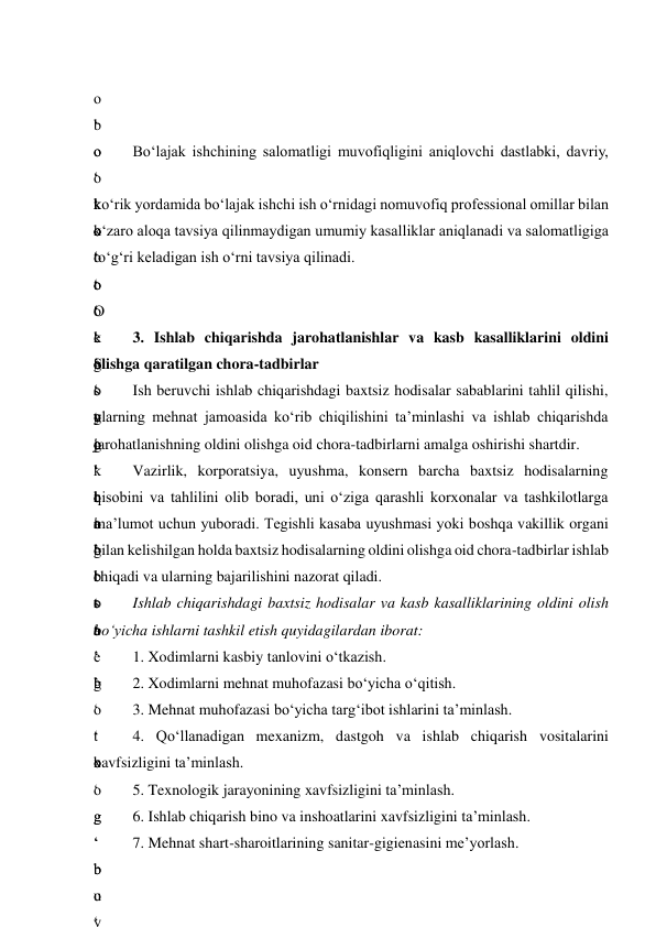  
o
‘
o
‘
k
o
‘
t
o
‘
g
‘
y
o
‘
q
o
‘
i
s
t
e
’
 
b
o
‘
t
o
‘
o
‘
e
’
s
o
g
‘
l
i
g
‘
t
a
’
b
o
‘
b
o
g
‘
b
o
‘
Bo‘lajak ishchining salomatligi muvofiqligini aniqlovchi dastlabki, davriy, 
o
‘
k
o
‘
O
‘
S
o
g
‘
k
o
‘
o
‘
t
o
‘
g
‘
t
o
‘
g
‘
b
u
y
ko‘rik yordamida bo‘lajak ishchi ish o‘rnidagi nomuvofiq professional omillar bilan 
o‘zaro aloqa tavsiya qilinmaydigan umumiy kasalliklar aniqlanadi va salomatligiga 
to‘g‘ri keladigan ish o‘rni tavsiya qilinadi. 
o
‘
k
o
‘
t
o
‘
t
a
’
b
o
‘
 
 
3. Ishlab chiqarishda jarohatlanishlar va kasb kasalliklarini oldini 
olishga qaratilgan chora-tadbirlar 
Ish beruvchi ishlab chiqarishdagi baxtsiz hodisalar sabablarini tahlil qilishi, 
ularning mehnat jamoasida ko‘rib chiqilishini ta’minlashi va ishlab chiqarishda 
jarohatlanishning oldini olishga oid chora-tadbirlarni amalga oshirishi shartdir. 
Vazirlik, korporatsiya, uyushma, konsern barcha baxtsiz hodisalarning 
hisobini va tahlilini olib boradi, uni o‘ziga qarashli korxonalar va tashkilotlarga 
ma’lumot uchun yuboradi. Tegishli kasaba uyushmasi yoki boshqa vakillik organi 
bilan kelishilgan holda baxtsiz hodisalarning oldini olishga oid chora-tadbirlar ishlab 
chiqadi va ularning bajarilishini nazorat qiladi. 
Ishlab chiqarishdagi baxtsiz hodisalar va kasb kasalliklarining oldini olish 
bo‘yicha ishlarni tashkil etish quyidagilardan iborat: 
1. Xodimlarni kasbiy tanlovini o‘tkazish. 
2. Xodimlarni mehnat muhofazasi bo‘yicha o‘qitish.  
3. Mehnat muhofazasi bo‘yicha targ‘ibot ishlarini ta’minlash. 
4. Qo‘llanadigan mexanizm, dastgoh va ishlab chiqarish vositalarini 
xavfsizligini ta’minlash.  
5. Texnologik jarayonining xavfsizligini ta’minlash.  
6. Ishlab chiqarish bino va inshoatlarini xavfsizligini ta’minlash.  
7. Mehnat shart-sharoitlarining sanitar-gigienasini me’yorlash. 
