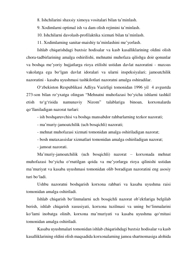 8. Ishchilarini shaxsiy ximoya vositalari bilan ta’minlash. 
9. Xodimlarni optimal ish va dam olish rejimini ta’minlash. 
10. Ishchilarni davolash-profilaktika xizmati bilan ta’minlash. 
11. Xodimlarning sanitar-maishiy ta’minlashini me’yorlash. 
Ishlab chiqarishdagi baxtsiz hodisalar va kasb kasalliklarining oldini olish 
chora-tadbirlarining amalga oshirilishi, mehnatni muhofaza qilishga doir qonunlar 
va boshqa me’yoriy hujjatlarga rioya etilishi ustidan davlat nazoratini - maxsus 
vakolatga ega bo‘lgan davlat idoralari va ularni inspeksiyalari; jamoatchilik 
nazoratini - kasaba uyushmasi tashkilotlari nazoratni amalga oshiradilar. 
O‘zbekiston Respublikasi Adliya Vazirligi tomonidan 1996 yil  4 avgustda 
273-son bilan ro‘yxatga olingan “Mehnatni muhofazasi bo‘yicha ishlarni tashkil 
etish 
to‘g‘risida 
namunaviy 
Nizom” 
talablariga 
binoan, 
korxonalarda 
qo‘llaniladigan nazorat turlari:  
- ish boshqaruvchisi va boshqa mansabdor rahbarlarning tezkor nazorati; 
- ma’muriy-jamoatchilik (uch bosqichli) nazorati; 
- mehnat muhofazasi xizmati tomonidan amalga oshiriladigan nazorat; 
- bosh mutaxassislar xizmatlari tomonidan amalga oshiriladigan nazorat; 
- jamoat nazorati. 
Ma’muriy-jamoatchilik (uch bosqichli) nazorat – korxonada mehnat 
muhofazasi bo‘yicha o‘rnatilgan qoida va me’yorlarga rioya qilinishi ustidan 
ma’muriyat va kasaba uyushmasi tomonidan olib boradigan nazoratini eng asosiy 
turi bo‘ladi. 
Ushbu nazoratni boshqarish korxona rahbari va kasaba uyushma raisi 
tomonidan amalga oshiriladi.  
Ishlab chiqarish bo‘linmalarni uch bosqichli nazorat ob’ektlariga belgilab 
berish, ishlab chiqarish xususiyati, korxona tuzilmasi va uning bo‘linmalarini 
ko‘lami inobatga olinib, korxona ma’muriyati va kasaba uyushma qo‘mitasi 
tomonidan amalga oshiriladi. 
Kasaba uyushmalari tomonidan ishlab chiqarishdagi baxtsiz hodisalar va kasb 
kasalliklarining oldini olish maqsadida korxonalarning jamoa shartnomasiga alohida 
