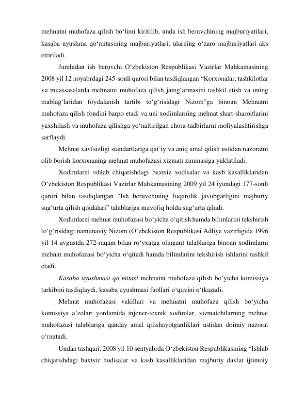 mehnatni muhofaza qilish bo‘limi kiritilib, unda ish beruvchining majburiyatilari, 
kasaba uyushma qo‘mitasining majburiyatlari, ularning o‘zaro majburiyatlari aks 
ettiriladi. 
Jumladan ish beruvchi O‘zbekiston Respublikasi Vazirlar Mahkamasining 
2008 yil 12 noyabrdagi 245-sonli qarori bilan tasdiqlangan “Korxonalar, tashkilotlar 
va muassasalarda mehnatni muhofaza qilish jamg‘armasini tashkil etish va uning 
mablag‘laridan foydalanish tartibi to‘g‘risidagi Nizom”ga binoan Mehnatni 
muhofaza qilish fondini barpo etadi va uni xodimlarning mehnat shart-sharoitlarini 
yaxshilash va muhofaza qilishga yo‘naltirilgan chora-tadbirlarni moliyalashtirishga 
sarflaydi. 
Mehnat xavfsizligi standartlariga qat’iy va aniq amal qilish ustidan nazoratni 
olib borish korxonaning mehnat muhofazasi xizmati zimmasiga yuklatiladi. 
Xodimlarni ishlab chiqarishdagi baxtsiz xodisalar va kasb kasalliklaridan 
O‘zbekiston Respublikasi Vazirlar Mahkamasining 2009 yil 24 iyundagi 177-sonli 
qarori bilan tasdiqlangan “Ish beruvchining fuqarolik javobgarligini majburiy 
sug‘urta qilish qoidalari” talablariga muvofiq holda sug‘urta qiladi. 
Xodimlarni mehnat muhofazasi bo‘yicha o‘qitish hamda bilimlarini tekshirish 
to‘g‘risidagi namunaviy Nizom (O‘zbekiston Respublikasi Adliya vazirligida 1996 
yil 14 avgustda 272-raqam bilan ro‘yxatga olingan) talablariga binoan xodimlarni 
mehnat muhofazasi bo‘yicha o‘qitadi hamda bilimlarini tekshirish ishlarini tashkil 
etadi. 
Kasaba uyushmasi qo‘mitasi mehnatni muhofaza qilish bo‘yicha komissiya 
tarkibini tasdiqlaydi, kasaba uyushmasi faollari o‘quvini o‘tkazadi. 
Mehnat muhofazasi vakillari va mehnatni muhofaza qilish bo‘yicha 
komissiya a’zolari yordamida injener-texnik xodimlar, xizmatchilarning mehnat 
muhofazasi talablariga qanday amal qilishayotganliklari ustidan doimiy nazorat 
o‘rnatadi. 
Undan tashqari, 2008 yil 10 sentyabrda O‘zbekiston Respublikasining “Ishlab 
chiqarishdagi baxtsiz hodisalar va kasb kasalliklaridan majburiy davlat ijtimoiy 
