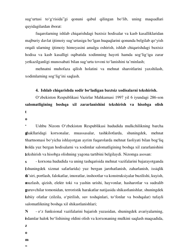 sug‘urtasi to‘g‘risida”gi qonuni qabul qilingan bo‘lib, uning maqsadlari 
quyidagilardan iborat: 
fuqarolarning ishlab chiqarishdagi baxtsiz hodisalar va kasb kasalliklaridan 
majburiy davlat ijtimoiy sug‘urtasiga bo‘lgan huquqlarini qonunda belgilab qo‘yish 
orqali ularning ijtimoiy himoyasini amalga oshirish, ishlab chiqarishdagi baxtsiz 
hodisa va kasb kasalligi oqibatida xodimning hayoti hamda sog‘lig‘iga zarar 
yetkazilganligi munosabati bilan sug‘urta tovoni to‘lanishini ta’minlash; 
mehnatni muhofaza qilish holatini va mehnat sharoitlarini yaxshilash, 
xodimlarning sog‘lig‘ini saqlash. 
 
4.  Ishlab chiqarishda sodir bo‘ladigan baxtsiz xodisalarni tekshirish. 
O‘zbekiston Respublikasi Vazirlar Mahkamasi 1997 yil 6 iyundagi 286-son 
salomatligining boshqa xil zararlanishini tekshirish va hisobga olish 
t
o
‘
g
‘
r
i
s
i
d
a
g
i
 
N
i
z
o
m
”
Ushbu Nizom O‘zbekiston Respublikasi hududida mulkchilikning barcha 
shakllaridagi korxonalar, muassasalar, tashkilotlarda, shuningdek, mehnat 
shartnomasi bo‘yicha ishlayotgan ayrim fuqarolarda mehnat faoliyati bilan bog‘liq 
holda yuz bergan hodisalarni va xodimlar salomatligining boshqa xil zararlanishini 
tekshirish va hisobga olishning yagona tartibini belgilaydi. Nizomga asosan: 
- korxona hududida va uning tashqarisida mehnat vazifalarini bajarayotganda 
(shuningdek xizmat safarlarida) yuz bergan jarohatlanish, zaharlanish, issiqlik 
ta’siri, portlash, falokatlar, imoratlar, inshootlar va konstruksiyalar buzilishi, kuyish, 
muzlash, qizish, elektr toki va yashin urishi, hayvonlar, hasharotlar va sudralib 
yuruvchilar tomonidan, terroristik harakatlar natijasida shikastlanishlar, shuningdek 
tabiiy ofatlar (zilzila, o‘pirilish, suv toshqinlari, to‘fonlar va boshqalar) tufayli 
salomatlikning boshqa xil shikastlanishlari;  
- o‘z funksional vazifalarini bajarish yuzasidan, shuningdek avariyalarning, 
odamlar halok bo‘lishining oldini olish va korxonaning mulkini saqlash maqsadida, 
