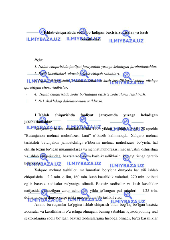  
 
 
 
Ishlab chiqarishda sodir bo‘ladigan baxtsiz xodisalar va kasb 
kasalliklari 
 
 
Reja: 
1. Ishlab chiqarishda faoliyat jarayonida yuzaga keladigan jarohatlanishlar. 
2. Kasb kasalliklari, ularning kelib chiqish sabablari. 
3. Ishlab chiqarishda jarohatlanishlar va kasb kasalliklarini oldini olishga 
qaratilgan chora-tadbirlar. 
4.  Ishlab chiqarishda sodir bo‘ladigan baxtsiz xodisalarni tekshirish. 
5. N-1 shaklidagi dalolatnomani to‘ldirish. 
 
1. Ishlab 
chiqarishda 
faoliyat 
jarayonida 
yuzaga 
keladigan 
jarohatlanishlar 
Dunyoning barcha mamlakatlarida 1996 yildan boshlab har yili 28 aprelda 
“Butunjahon mehnat muhofazasi kuni” o‘tkazib kelinmoqda. Xalqaro mehnat 
tashkiloti butunjahon jamoatchiligi e’tiborini mehnat muhofazasi bo‘yicha hal 
etilishi lozim bo‘lgan muammolarga va mehnat muhofazasi madaniyatini oshirishga 
va ishlab chiqarishdagi baxtsiz xodisa va kasb kasalliklarini kamaytirishga qaratib 
kelmoqda. 
Xalqaro mehnat tashkiloti ma’lumotlari bo‘yicha dunyoda har yili ishlab 
chiqarishda – 2,2 mln. o‘lim, 160 mln. kasb kasaliklik xolatlari, 270 mln. oqibati 
og‘ir baxtsiz xodisalar ro‘yxatga olinadi. Baxtsiz xodisalar va kasb kasaliklar 
natijasida yetkazilgan zarar uchun bir yilda to‘langan pul miqdori – 1,25 trln. 
dollarni, ya’ni dunyo yalpi ichki maxsulotini 4% tashkil etadi.  
Ammo bu raqamlar ko‘pgina ishlab chiqarish bilan bog‘liq bo‘lgan baxtsiz 
xodisalar va kasalliklarni o‘z ichiga olmagan, buning sabablari iqtisodiyotning real 
sektoridagina sodir bo‘lgan baxtsiz xodisalargina hisobga olinadi, ba’zi kasalliklar 
