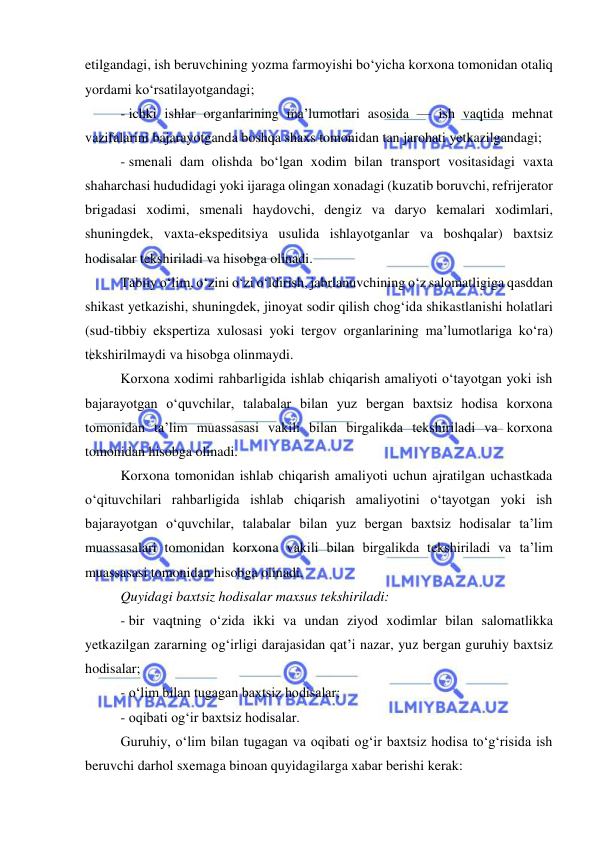  
 
etilgandagi, ish beruvchining yozma farmoyishi bo‘yicha korxona tomonidan otaliq 
yordami ko‘rsatilayotgandagi;  
- ichki ishlar organlarining ma’lumotlari asosida — ish vaqtida mehnat 
vazifalarini bajarayotganda boshqa shaxs tomonidan tan jarohati yetkazilgandagi;  
- smenali dam olishda bo‘lgan xodim bilan transport vositasidagi vaxta 
shaharchasi hududidagi yoki ijaraga olingan xonadagi (kuzatib boruvchi, refrijerator 
brigadasi xodimi, smenali haydovchi, dengiz va daryo kemalari xodimlari, 
shuningdek, vaxta-ekspeditsiya usulida ishlayotganlar va boshqalar) baxtsiz 
hodisalar tekshiriladi va hisobga olinadi.  
Tabiiy o‘lim, o‘zini o‘zi o‘ldirish, jabrlanuvchining o‘z salomatligiga qasddan 
shikast yetkazishi, shuningdek, jinoyat sodir qilish chog‘ida shikastlanishi holatlari 
(sud-tibbiy ekspertiza xulosasi yoki tergov organlarining ma’lumotlariga ko‘ra) 
tekshirilmaydi va hisobga olinmaydi. 
Korxona xodimi rahbarligida ishlab chiqarish amaliyoti o‘tayotgan yoki ish 
bajarayotgan o‘quvchilar, talabalar bilan yuz bergan baxtsiz hodisa korxona 
tomonidan ta’lim muassasasi vakili bilan birgalikda tekshiriladi va korxona 
tomonidan hisobga olinadi.  
Korxona tomonidan ishlab chiqarish amaliyoti uchun ajratilgan uchastkada 
o‘qituvchilari rahbarligida ishlab chiqarish amaliyotini o‘tayotgan yoki ish 
bajarayotgan o‘quvchilar, talabalar bilan yuz bergan baxtsiz hodisalar ta’lim 
muassasalari tomonidan korxona vakili bilan birgalikda tekshiriladi va ta’lim 
muassasasi tomonidan hisobga olinadi.  
Quyidagi baxtsiz hodisalar maxsus tekshiriladi: 
- bir vaqtning o‘zida ikki va undan ziyod xodimlar bilan salomatlikka 
yetkazilgan zararning og‘irligi darajasidan qat’i nazar, yuz bergan guruhiy baxtsiz 
hodisalar; 
- o‘lim bilan tugagan baxtsiz hodisalar; 
- oqibati og‘ir baxtsiz hodisalar. 
Guruhiy, o‘lim bilan tugagan va oqibati og‘ir baxtsiz hodisa to‘g‘risida ish 
beruvchi darhol sxemaga binoan quyidagilarga xabar berishi kerak:  
