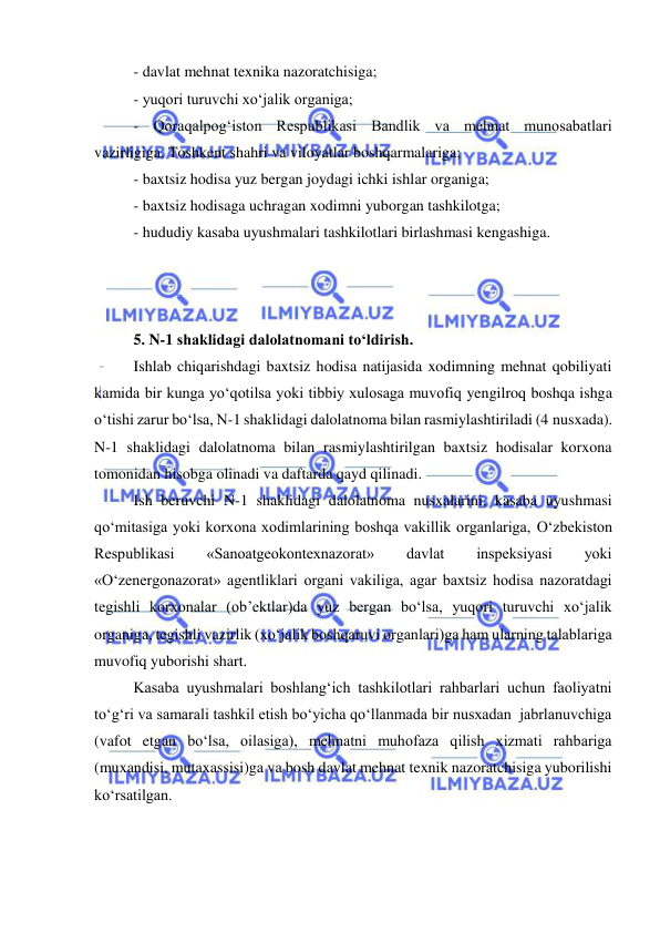  
 
- davlat mehnat texnika nazoratchisiga; 
- yuqori turuvchi xo‘jalik organiga; 
- Qoraqalpog‘iston Respublikasi Bandlik va mehnat munosabatlari 
vazirligiga, Toshkent shahri va viloyatlar boshqarmalariga; 
- baxtsiz hodisa yuz bergan joydagi ichki ishlar organiga; 
- baxtsiz hodisaga uchragan xodimni yuborgan tashkilotga; 
- hududiy kasaba uyushmalari tashkilotlari birlashmasi kengashiga. 
 
 
 
5. N-1 shaklidagi dalolatnomani to‘ldirish. 
Ishlab chiqarishdagi baxtsiz hodisa natijasida xodimning mehnat qobiliyati 
kamida bir kunga yo‘qotilsa yoki tibbiy xulosaga muvofiq yengilroq boshqa ishga 
o‘tishi zarur bo‘lsa, N-1 shaklidagi dalolatnoma bilan rasmiylashtiriladi (4 nusxada). 
N-1 shaklidagi dalolatnoma bilan rasmiylashtirilgan baxtsiz hodisalar korxona 
tomonidan hisobga olinadi va daftarda qayd qilinadi.  
Ish beruvchi N-1 shaklidagi dalolatnoma nusxalarini, kasaba uyushmasi 
qo‘mitasiga yoki korxona xodimlarining boshqa vakillik organlariga, O‘zbekiston 
Respublikasi 
«Sanoatgeokontexnazorat» 
davlat 
inspeksiyasi 
yoki 
«O‘zenergonazorat» agentliklari organi vakiliga, agar baxtsiz hodisa nazoratdagi 
tegishli korxonalar (ob’ektlar)da yuz bergan bo‘lsa, yuqori turuvchi xo‘jalik 
organiga, tegishli vazirlik (xo‘jalik boshqaruvi organlari)ga ham ularning talablariga 
muvofiq yuborishi shart. 
Kasaba uyushmalari boshlang‘ich tashkilotlari rahbarlari uchun faoliyatni 
to‘g‘ri va samarali tashkil etish bo‘yicha qo‘llanmada bir nusxadan  jabrlanuvchiga 
(vafot etgan bo‘lsa, oilasiga), mehnatni muhofaza qilish xizmati rahbariga 
(muxandisi, mutaxassisi)ga va bosh davlat mehnat texnik nazoratchisiga yuborilishi 
ko‘rsatilgan. 
