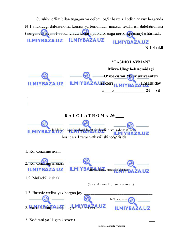  
 
Guruhiy, o‘lim bilan tugagan va oqibati og‘ir baxtsiz hodisalar yuz berganda 
N-1 shakldagi dalolatnoma komissiya tomonidan maxsus tekshirish dalolatnomasi 
tuzilgandan keyin 1 sutka ichida komissiya xulosasiga muvofiq rasmiylashtiriladi. 
 
N-1 shakli 
 
“TASDIQLAYMAN” 
Mirzo Ulug‘bek nomidagi 
O‘zbekiston Milliy universiteti 
rektori _____________I.Madjidov 
«____»_______________ 20__ yil 
 
 
 
D A L O L A T N O M A  № ____ 
 
Ishlab chiqarishdagi baxtsiz hodisa va salomatlikka 
boshqa xil zarar yetkazilishi to‘g‘risida 
 
1. Korxonaning nomi  ___________________________________________ 
 
2. Korxonaning manzili __________________________________________ 
                                                           
(viloyat, shahar, tuman, ko‘cha, uy) 
1.2. Mulkchilik shakli  ___________________________________________ 
(davlat, aksiyadorlik, xususiy va xokazo) 
1.3. Baxtsiz xodisa yuz bergan joy  _________________________________ 
 (bo‘linma, sex) 
2. Vazirlik, korporatsiya, uyushma, konsern  _________________________ 
 
3. Xodimni yo‘llagan korxona   _____________________________________ 
(nomi, manzili, vazirlik 
