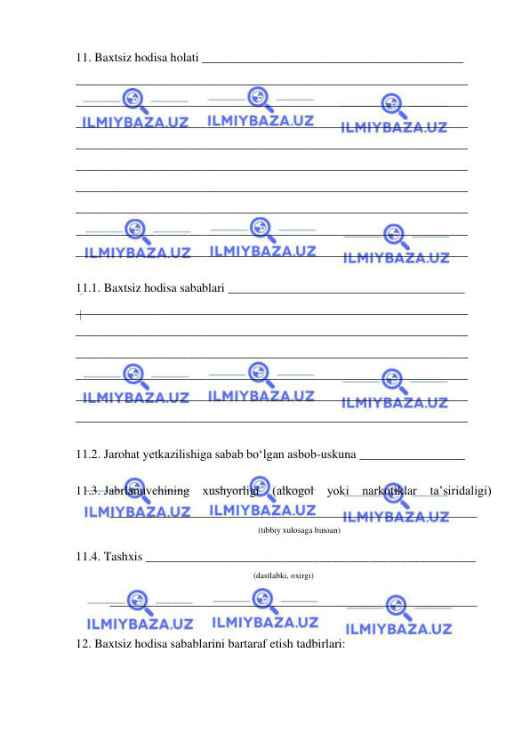  
 
11. Baxtsiz hodisa holati __________________________________________ 
_______________________________________________________________ 
_______________________________________________________________ 
_______________________________________________________________ 
_______________________________________________________________ 
_______________________________________________________________ 
_______________________________________________________________ 
_______________________________________________________________ 
_______________________________________________________________ 
_______________________________________________________________ 
 
11.1. Baxtsiz hodisa sabablari ______________________________________ 
_______________________________________________________________ 
_______________________________________________________________ 
_______________________________________________________________ 
_______________________________________________________________ 
_______________________________________________________________ 
_______________________________________________________________ 
 
11.2. Jarohat yetkazilishiga sabab bo‘lgan asbob-uskuna _________________ 
 
11.3. Jabrlanuvchining xushyorligi (alkogol yoki narkotiklar 
ta’siridaligi) 
           ___________________________________________________________ 
(tibbiy xulosaga binoan) 
11.4. Tashxis _____________________________________________________ 
(dastlabki, oxirgi) 
           ___________________________________________________________ 
 
12. Baxtsiz hodisa sabablarini bartaraf etish tadbirlari: 
 

