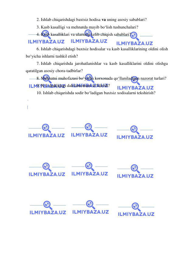  
 
2. Ishlab chiqarishdagi baxtsiz hodisa va uning asosiy sabablari? 
3. Kasb kasalligi va mehnatda mayib bo‘lish tushunchalari? 
4. Kasb kasalliklari va ularning kelib chiqish sabablari? 
 
 
6. Ishlab chiqarishdagi baxtsiz hodisalar va kasb kasalliklarining oldini olish 
bo‘yicha ishlarni tashkil etish?  
7. Ishlab chiqarishda jarohatlanishlar va kasb kasalliklarini oldini olishga 
qaratilgan asosiy chora-tadbirlar? 
8. Mehnatni muhofazasi bo‘yicha korxonada qo‘llaniladigan nazorat turlari? 
9. N-1 shaklidagi dalolatnomani to‘ldirish? 
10. Ishlab chiqarishda sodir bo‘ladigan baxtsiz xodisalarni tekshirish? 
 
