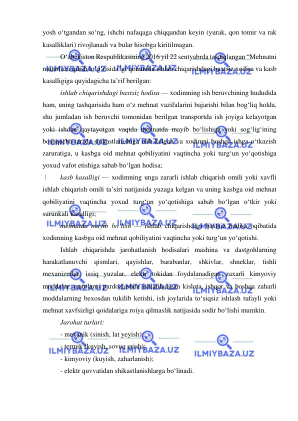  
 
yosh o‘tgandan so‘ng, ishchi nafaqaga chiqqandan keyin (yurak, qon tomir va rak 
kasalliklari) rivojlanadi va bular hisobga kiritilmagan. 
O‘zbekiston Respublikasining 2016 yil 22 sentyabrda tasdiqlangan “Mehnatni 
muhofaza qilish to‘g‘risida”gi qonunida ishlab chiqarishdagi baxtsiz xodisa va kasb 
kasalligiga quyidagicha ta’rif berilgan: 
ishlab chiqarishdagi baxtsiz hodisa — xodimning ish beruvchining hududida 
ham, uning tashqarisida ham o‘z mehnat vazifalarini bajarishi bilan bog‘liq holda, 
shu jumladan ish beruvchi tomonidan berilgan transportda ish joyiga kelayotgan 
yoki ishdan qaytayotgan vaqtda mehnatda mayib bo‘lishiga yoki sog‘lig‘ining 
boshqacha tarzda shikastlanishiga olib kelgan va xodimni boshqa ishga o‘tkazish 
zaruratiga, u kasbga oid mehnat qobiliyatini vaqtincha yoki turg‘un yo‘qotishiga 
yoxud vafot etishiga sabab bo‘lgan hodisa; 
kasb kasalligi — xodimning unga zararli ishlab chiqarish omili yoki xavfli 
ishlab chiqarish omili ta’siri natijasida yuzaga kelgan va uning kasbga oid mehnat 
qobiliyatini vaqtincha yoxud turg‘un yo‘qotishiga sabab bo‘lgan o‘tkir yoki 
surunkali kasalligi; 
mehnatda mayib bo‘lish — ishlab chiqarishdagi baxtsiz hodisa oqibatida 
xodimning kasbga oid mehnat qobiliyatini vaqtincha yoki turg‘un yo‘qotishi. 
Ishlab chiqarishda jarohatlanish hodisalari mashina va dastgohlarning 
harakatlanuvchi qismlari, qayishlar, barabanlar, shkivlar, shneklar, tishli 
mexanizmlar, issiq yuzalar, elektr tokidan foydalanadigan zaxarli kimyoviy 
moddalar, matolarni pardozlashda ishlatiladigan kislota, ishqor va boshqa zaharli 
moddalarning bexosdan tukilib ketishi, ish joylarida to‘siqsiz ishlash tufayli yoki 
mehnat xavfsizligi qoidalariga roiya qilmaslik natijasida sodir bo‘lishi mumkin. 
Jarohat turlari: 
- mexanik (sinish, lat yeyish); 
- termik (kuyish, sovuq urish); 
- kimyoviy (kuyish, zaharlanish); 
- elektr quvvatidan shikastlanishlarga bo‘linadi. 
