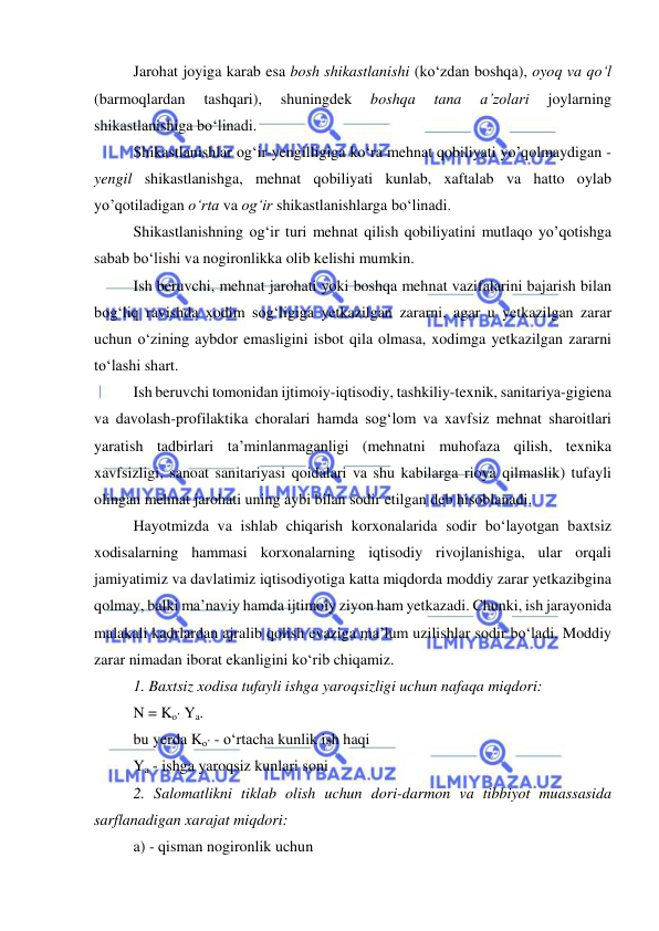  
 
Jarohat joyiga karab esa bosh shikastlanishi (ko‘zdan boshqa), oyoq va qo‘l 
(barmoqlardan 
tashqari), 
shuningdek 
boshqa 
tana 
a’zolari 
joylarning 
shikastlanishiga bo‘linadi. 
Shikastlanishlar og‘ir-yengilligiga ko‘ra mehnat qobiliyati yo’qolmaydigan - 
yengil shikastlanishga, mehnat qobiliyati kunlab, xaftalab va hatto oylab 
yo’qotiladigan o‘rta va og‘ir shikastlanishlarga bo‘linadi. 
Shikastlanishning og‘ir turi mehnat qilish qobiliyatini mutlaqo yo’qotishga 
sabab bo‘lishi va nogironlikka olib kelishi mumkin. 
Ish beruvchi, mehnat jarohati yoki boshqa mehnat vazifalarini bajarish bilan 
bog‘liq ravishda xodim sog‘ligiga yetkazilgan zararni, agar u yetkazilgan zarar 
uchun o‘zining aybdor emasligini isbot qila olmasa, xodimga yetkazilgan zararni 
to‘lashi shart. 
Ish beruvchi tomonidan ijtimoiy-iqtisodiy, tashkiliy-texnik, sanitariya-gigiena 
va davolash-profilaktika choralari hamda sog‘lom va xavfsiz mehnat sharoitlari 
yaratish tadbirlari ta’minlanmaganligi (mehnatni muhofaza qilish, texnika 
xavfsizligi, sanoat sanitariyasi qoidalari va shu kabilarga rioya qilmaslik) tufayli 
olingan mehnat jarohati uning aybi bilan sodir etilgan deb hisoblanadi. 
Hayotmizda va ishlab chiqarish korxonalarida sodir bo‘layotgan baxtsiz 
xodisalarning hammasi korxonalarning iqtisodiy rivojlanishiga, ular orqali 
jamiyatimiz va davlatimiz iqtisodiyotiga katta miqdorda moddiy zarar yetkazibgina 
qolmay, balki ma’naviy hamda ijtimoiy ziyon ham yetkazadi. Chunki, ish jarayonida 
malakali kadrlardan ajralib qolish evaziga ma’lum uzilishlar sodir bo‘ladi. Moddiy 
zarar nimadan iborat ekanligini ko‘rib chiqamiz. 
1. Baxtsiz xodisa tufayli ishga yaroqsizligi uchun nafaqa miqdori: 
N = Ko’ Ya. 
bu yerda Ko’ - o‘rtacha kunlik ish haqi 
Ya - ishga yaroqsiz kunlari soni 
2. Salomatlikni tiklab olish uchun dori-darmon va tibbiyot muassasida 
sarflanadigan xarajat miqdori: 
a) - qisman nogironlik uchun 
