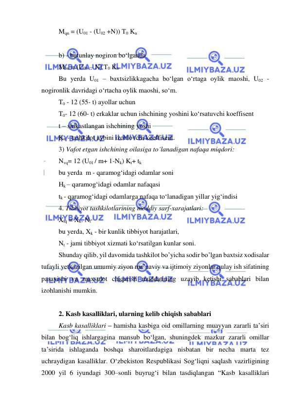  
 
Mqn = (U01 - (U02 +N)) T0 Kn 
 
b) - butunlay nogiron bo‘lganda 
Mbn = (U01 – N) T0 Kn 
Bu yerda U01 – baxtsizlikkagacha bo‘lgan o‘rtaga oylik maoshi, U02 - 
nogironlik davridagi o‘rtacha oylik maoshi, so‘m. 
T0 - 12 (55- t) ayollar uchun 
T0- 12 (60- t) erkaklar uchun ishchining yoshini ko‘rsatuvchi koeffisent 
t – shikastlangan ishchining yoshi 
Kn - tashkilot aybini izohlovchi koeffisent. 
3) Vafot etgan ishchining oilasiga to‘lanadigan nafaqa miqdori: 
Nvq= 12 (U01 / m+ 1-Nk) Kt+ tk 
bu yerda  m - qaramog‘idagi odamlar soni 
Hk – qaramog‘idagi odamlar nafaqasi 
tk - qaramog‘idagi odamlarga nafaqa to‘lanadigan yillar yig‘indisi 
4. Tibbiyot tashkilotlarining moddiy sarf-xarajatlari: 
Xtq = Xk. Nt 
bu yerda, Xk - bir kunlik tibbiyot harajatlari, 
Nt - jami tibbiyot xizmati ko‘rsatilgan kunlar soni. 
Shunday qilib, yil davomida tashkilot bo’yicha sodir bo’lgan baxtsiz xodisalar 
tufayli yetkazilgan umumiy ziyon ma’naviy va ijtimoiy ziyonlar qulay ish sifatining 
pasayishi va maxsulot chiqarish muddatining uzayib ketishi sabablari bilan 
izohlanishi mumkin. 
 
2. Kasb kasalliklari, ularning kelib chiqish sabablari 
Kasb kasalliklari – hamisha kasbiga oid omillarning muayyan zararli ta’siri 
bilan bog‘liq ishlargagina mansub bo‘lgan, shuningdek mazkur zararli omillar 
ta’sirida ishlaganda boshqa sharoitlardagiga nisbatan bir necha marta tez 
uchraydigan kasalliklar. O‘zbekiston Respublikasi Sog‘liqni saqlash vazirligining 
2000 yil 6 iyundagi 300–sonli buyrug‘i bilan tasdiqlangan “Kasb kasalliklari 
