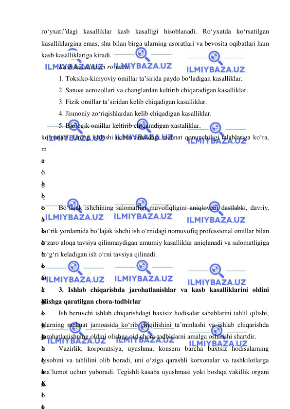  
 
ro‘yxati”dagi kasalliklar kasb kasalligi hisoblanadi. Ro‘yxatda ko‘rsatilgan 
kasalliklargina emas, shu bilan birga ularning asoratlari va bevosita oqibatlari ham 
kasb kasalliklariga kiradi. 
Kasb kasalliklari ro‘yxati: 
1. Toksiko-kimyoviy omillar ta’sirida paydo bo‘ladigan kasalliklar. 
2. Sanoat aerozollari va changlardan keltirib chiqaradigan kasalliklar. 
3. Fizik omillar ta’siridan kelib chiqadigan kasalliklar. 
4. Jismoniy zo‘riqishlardan kelib chiqadigan kasalliklar. 
5. Biologik omillar keltirib chiqaradigan xastaliklar. 
ko‘rsatadi. Uning ishlashi uchun amaldagi mehnat qonunchiligi talablariga ko‘ra, 
m
e
’
h
b
o
‘
b
o
‘
t
a
’
k
o
‘
k
o
‘
b
o
‘
q
s
o
g
‘
t
a
’
o
‘
k
o
‘
 
o
‘
q
o
‘
o
‘
b
o
‘
k
o
‘
o
‘
b
o
‘
K
o
‘
o
‘
o
‘
k
o
‘
t
o
‘
g
‘
y
o
‘
q
o
‘
i
s
b
o
‘
t
o
‘
o
‘
e
’
s
o
g
‘
l
i
g
‘
t
Bo‘lajak ishchining salomatligi muvofiqligini aniqlovchi dastlabki, davriy, 
o
‘
k
o
‘
O
‘
S
o
g
‘
k
o
‘
o
‘
t
ko‘rik yordamida bo‘lajak ishchi ish o‘rnidagi nomuvofiq professional omillar bilan 
o‘zaro aloqa tavsiya qilinmaydigan umumiy kasalliklar aniqlanadi va salomatligiga 
to‘g‘ri keladigan ish o‘rni tavsiya qilinadi. 
o
‘
k
o
‘
t
o
‘
t
a
’
b
o
 
3. Ishlab chiqarishda jarohatlanishlar va kasb kasalliklarini oldini 
olishga qaratilgan chora-tadbirlar 
Ish beruvchi ishlab chiqarishdagi baxtsiz hodisalar sabablarini tahlil qilishi, 
ularning mehnat jamoasida ko‘rib chiqilishini ta’minlashi va ishlab chiqarishda 
jarohatlanishning oldini olishga oid chora-tadbirlarni amalga oshirishi shartdir. 
Vazirlik, korporatsiya, uyushma, konsern barcha baxtsiz hodisalarning 
hisobini va tahlilini olib boradi, uni o‘ziga qarashli korxonalar va tashkilotlarga 
ma’lumot uchun yuboradi. Tegishli kasaba uyushmasi yoki boshqa vakillik organi 
