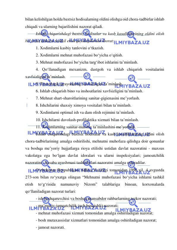  
 
bilan kelishilgan holda baxtsiz hodisalarning oldini olishga oid chora-tadbirlar ishlab 
chiqadi va ularning bajarilishini nazorat qiladi. 
Ishlab chiqarishdagi baxtsiz hodisalar va kasb kasalliklarining oldini olish 
bo‘yicha ishlarni tashkil etish quyidagilardan iborat: 
1. Xodimlarni kasbiy tanlovini o‘tkazish. 
2. Xodimlarni mehnat muhofazasi bo‘yicha o‘qitish.  
3. Mehnat muhofazasi bo‘yicha targ‘ibot ishlarini ta’minlash. 
4. Qo‘llanadigan mexanizm, dastgoh va ishlab chiqarish vositalarini 
xavfsizligini ta’minlash.  
5. Texnologik jarayonining xavfsizligini ta’minlash.  
6. Ishlab chiqarish bino va inshoatlarini xavfsizligini ta’minlash.  
7. Mehnat shart-sharoitlarining sanitar-gigienasini me’yorlash. 
8. Ishchilarini shaxsiy ximoya vositalari bilan ta’minlash. 
9. Xodimlarni optimal ish va dam olish rejimini ta’minlash. 
10. Ishchilarni davolash-profilaktika xizmati bilan ta’minlash. 
11. Xodimlarning sanitar-maishiy ta’minlashini me’yorlash. 
Ishlab chiqarishdagi baxtsiz hodisalar va kasb kasalliklarining oldini olish 
chora-tadbirlarining amalga oshirilishi, mehnatni muhofaza qilishga doir qonunlar 
va boshqa me’yoriy hujjatlarga rioya etilishi ustidan davlat nazoratini - maxsus 
vakolatga ega bo‘lgan davlat idoralari va ularni inspeksiyalari; jamoatchilik 
nazoratini - kasaba uyushmasi tashkilotlari nazoratni amalga oshiradilar. 
O‘zbekiston Respublikasi Adliya Vazirligi tomonidan 1996 yil  4 avgustda 
273-son bilan ro‘yxatga olingan “Mehnatni muhofazasi bo‘yicha ishlarni tashkil 
etish 
to‘g‘risida 
namunaviy 
Nizom” 
talablariga 
binoan, 
korxonalarda 
qo‘llaniladigan nazorat turlari:  
- ish boshqaruvchisi va boshqa mansabdor rahbarlarning tezkor nazorati; 
- ma’muriy-jamoatchilik (uch bosqichli) nazorati; 
- mehnat muhofazasi xizmati tomonidan amalga oshiriladigan nazorat; 
- bosh mutaxassislar xizmatlari tomonidan amalga oshiriladigan nazorat; 
- jamoat nazorati. 
