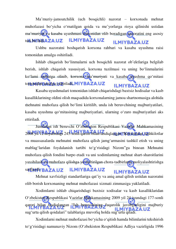  
 
Ma’muriy-jamoatchilik (uch bosqichli) nazorat – korxonada mehnat 
muhofazasi bo‘yicha o‘rnatilgan qoida va me’yorlarga rioya qilinishi ustidan 
ma’muriyat va kasaba uyushmasi tomonidan olib boradigan nazoratini eng asosiy 
turi bo‘ladi. 
Ushbu nazoratni boshqarish korxona rahbari va kasaba uyushma raisi 
tomonidan amalga oshiriladi.  
Ishlab chiqarish bo‘linmalarni uch bosqichli nazorat ob’ektlariga belgilab 
berish, ishlab chiqarish xususiyati, korxona tuzilmasi va uning bo‘linmalarini 
ko‘lami inobatga olinib, korxona ma’muriyati va kasaba uyushma qo‘mitasi 
tomonidan amalga oshiriladi. 
Kasaba uyushmalari tomonidan ishlab chiqarishdagi baxtsiz hodisalar va kasb 
kasalliklarining oldini olish maqsadida korxonalarning jamoa shartnomasiga alohida 
mehnatni muhofaza qilish bo‘limi kiritilib, unda ish beruvchining majburiyatilari, 
kasaba uyushma qo‘mitasining majburiyatlari, ularning o‘zaro majburiyatlari aks 
ettiriladi. 
Jumladan ish beruvchi O‘zbekiston Respublikasi Vazirlar Mahkamasining 
2008 yil 12 noyabrdagi 245-sonli qarori bilan tasdiqlangan “Korxonalar, tashkilotlar 
va muassasalarda mehnatni muhofaza qilish jamg‘armasini tashkil etish va uning 
mablag‘laridan foydalanish tartibi to‘g‘risidagi Nizom”ga binoan Mehnatni 
muhofaza qilish fondini barpo etadi va uni xodimlarning mehnat shart-sharoitlarini 
yaxshilash va muhofaza qilishga yo‘naltirilgan chora-tadbirlarni moliyalashtirishga 
sarflaydi. 
Mehnat xavfsizligi standartlariga qat’iy va aniq amal qilish ustidan nazoratni 
olib borish korxonaning mehnat muhofazasi xizmati zimmasiga yuklatiladi. 
Xodimlarni ishlab chiqarishdagi baxtsiz xodisalar va kasb kasalliklaridan 
O‘zbekiston Respublikasi Vazirlar Mahkamasining 2009 yil 24 iyundagi 177-sonli 
qarori bilan tasdiqlangan “Ish beruvchining fuqarolik javobgarligini majburiy 
sug‘urta qilish qoidalari” talablariga muvofiq holda sug‘urta qiladi. 
Xodimlarni mehnat muhofazasi bo‘yicha o‘qitish hamda bilimlarini tekshirish 
to‘g‘risidagi namunaviy Nizom (O‘zbekiston Respublikasi Adliya vazirligida 1996 
