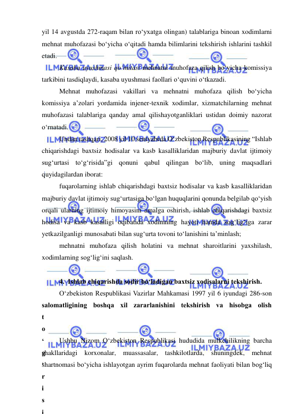  
 
yil 14 avgustda 272-raqam bilan ro‘yxatga olingan) talablariga binoan xodimlarni 
mehnat muhofazasi bo‘yicha o‘qitadi hamda bilimlarini tekshirish ishlarini tashkil 
etadi. 
Kasaba uyushmasi qo‘mitasi mehnatni muhofaza qilish bo‘yicha komissiya 
tarkibini tasdiqlaydi, kasaba uyushmasi faollari o‘quvini o‘tkazadi. 
Mehnat muhofazasi vakillari va mehnatni muhofaza qilish bo‘yicha 
komissiya a’zolari yordamida injener-texnik xodimlar, xizmatchilarning mehnat 
muhofazasi talablariga qanday amal qilishayotganliklari ustidan doimiy nazorat 
o‘rnatadi. 
Undan tashqari, 2008 yil 10 sentyabrda O‘zbekiston Respublikasining “Ishlab 
chiqarishdagi baxtsiz hodisalar va kasb kasalliklaridan majburiy davlat ijtimoiy 
sug‘urtasi to‘g‘risida”gi qonuni qabul qilingan bo‘lib, uning maqsadlari 
quyidagilardan iborat: 
fuqarolarning ishlab chiqarishdagi baxtsiz hodisalar va kasb kasalliklaridan 
majburiy davlat ijtimoiy sug‘urtasiga bo‘lgan huquqlarini qonunda belgilab qo‘yish 
orqali ularning ijtimoiy himoyasini amalga oshirish, ishlab chiqarishdagi baxtsiz 
hodisa va kasb kasalligi oqibatida xodimning hayoti hamda sog‘lig‘iga zarar 
yetkazilganligi munosabati bilan sug‘urta tovoni to‘lanishini ta’minlash; 
mehnatni muhofaza qilish holatini va mehnat sharoitlarini yaxshilash, 
xodimlarning sog‘lig‘ini saqlash. 
 
4.  Ishlab chiqarishda sodir bo‘ladigan baxtsiz xodisalarni tekshirish. 
O‘zbekiston Respublikasi Vazirlar Mahkamasi 1997 yil 6 iyundagi 286-son 
salomatligining boshqa xil zararlanishini tekshirish va hisobga olish 
t
o
‘
g
‘
r
i
s
i
Ushbu Nizom O‘zbekiston Respublikasi hududida mulkchilikning barcha 
shakllaridagi korxonalar, muassasalar, tashkilotlarda, shuningdek, mehnat 
shartnomasi bo‘yicha ishlayotgan ayrim fuqarolarda mehnat faoliyati bilan bog‘liq 
