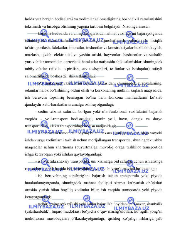  
 
holda yuz bergan hodisalarni va xodimlar salomatligining boshqa xil zararlanishini 
tekshirish va hisobga olishning yagona tartibini belgilaydi. Nizomga asosan: 
- korxona hududida va uning tashqarisida mehnat vazifalarini bajarayotganda 
(shuningdek xizmat safarlarida) yuz bergan jarohatlanish, zaharlanish, issiqlik 
ta’siri, portlash, falokatlar, imoratlar, inshootlar va konstruksiyalar buzilishi, kuyish, 
muzlash, qizish, elektr toki va yashin urishi, hayvonlar, hasharotlar va sudralib 
yuruvchilar tomonidan, terroristik harakatlar natijasida shikastlanishlar, shuningdek 
tabiiy ofatlar (zilzila, o‘pirilish, suv toshqinlari, to‘fonlar va boshqalar) tufayli 
salomatlikning boshqa xil shikastlanishlari;  
- o‘z funksional vazifalarini bajarish yuzasidan, shuningdek avariyalarning, 
odamlar halok bo‘lishining oldini olish va korxonaning mulkini saqlash maqsadida, 
ish beruvchi topshiriq bermagan bo‘lsa ham, korxona manfaatlarini ko‘zlab 
qandaydir xatti-harakatlarni amalga oshirayotgandagi;  
- xodim xizmat safarida bo‘lgan yoki o‘z funksional vazifalarini bajarish 
vaqtida - yo‘l-transport hodisasidagi, temir yo‘l, havo, dengiz va daryo 
transportidagi, elektr transportidagi hodisa natijasidagi;  
- ish beruvchi tomonidan buyruq bilan maxsus ajratilgan uydan ishga va/yoki 
ishdan uyga xodimlarni tashish uchun mo‘ljallangan transportda, shuningdek ushbu 
maqsadlar uchun shartnoma (buyurtma)ga muvofiq o‘zga tashkilot transportida 
ishga ketayotgan yoki ishdan qaytayotgandagi;  
- ish vaqtida shaxsiy transportda, uni xizmatga oid safarlar uchun ishlatishga 
ruxsat berilganlik haqida ish beruvchining yozma buyrug‘i mavjud bo‘lgandagi;  
- ish beruvchining topshirig‘ini bajarish uchun transportda yoki piyoda 
harakatlanayotganda, shuningdek mehnat faoliyati xizmat ko‘rsatish ob’ektlari 
orasida yurish bilan bog‘liq xodimlar bilan ish vaqtida transportda yoki piyoda 
ketayotgandagi;  
- tadbirlarning o‘tkazilishi yoki ishlar bajarilishi joyidan qat’i nazar, shanbalik 
(yakshanbalik), fuqaro mudofaasi bo‘yicha o‘quv mashg‘ulotlari, ko‘ngilli yong‘in 
muhofazasi musobaqalari o‘tkazilayotgandagi, qishloq xo‘jaligi ishlariga jalb 
